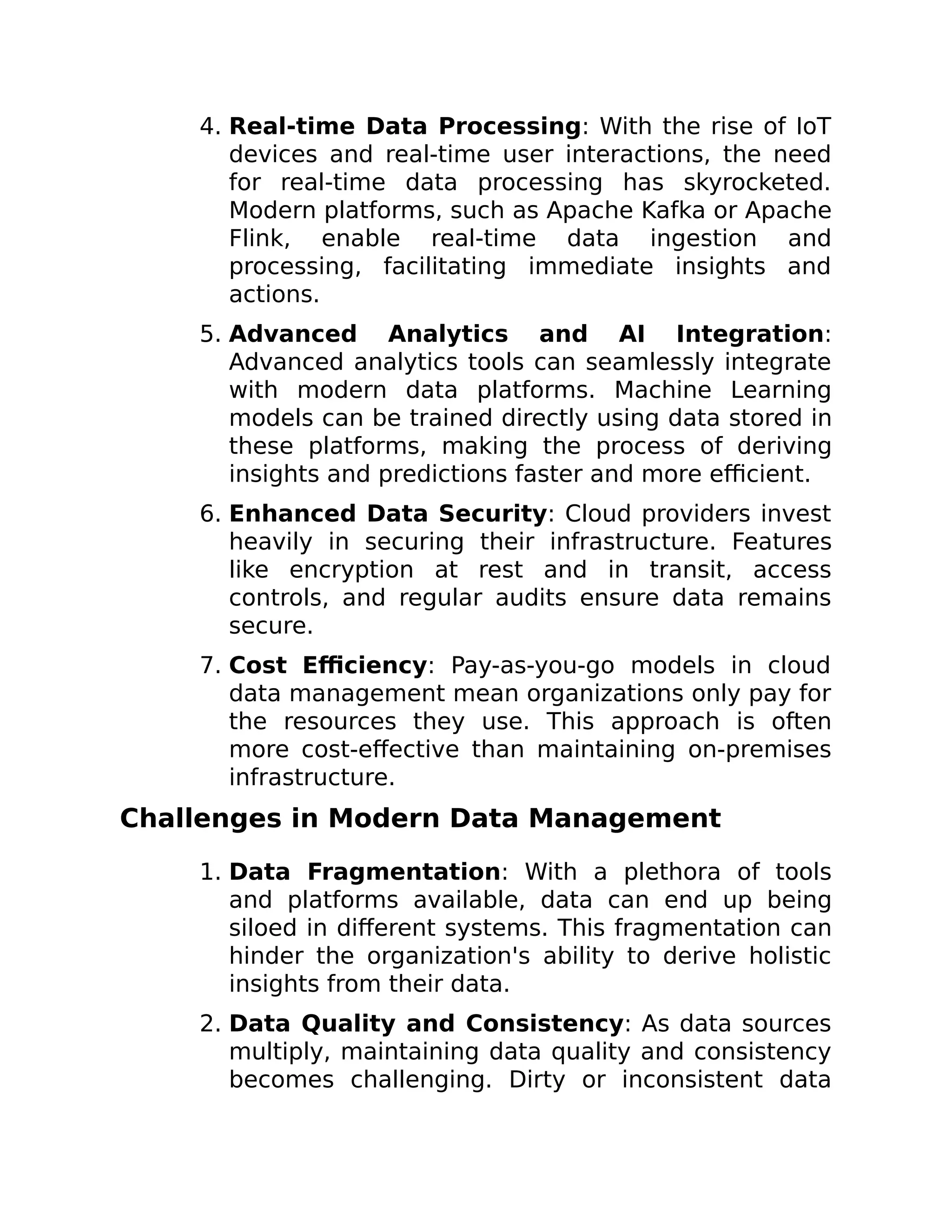 4. Real-time Data Processing: With the rise of IoT
devices and real-time user interactions, the need
for real-time data processing has skyrocketed.
Modern platforms, such as Apache Kafka or Apache
Flink, enable real-time data ingestion and
processing, facilitating immediate insights and
actions.
5. Advanced Analytics and AI Integration:
Advanced analytics tools can seamlessly integrate
with modern data platforms. Machine Learning
models can be trained directly using data stored in
these platforms, making the process of deriving
insights and predictions faster and more efficient.
6. Enhanced Data Security: Cloud providers invest
heavily in securing their infrastructure. Features
like encryption at rest and in transit, access
controls, and regular audits ensure data remains
secure.
7. Cost Efficiency: Pay-as-you-go models in cloud
data management mean organizations only pay for
the resources they use. This approach is often
more cost-effective than maintaining on-premises
infrastructure.
Challenges in Modern Data Management
1. Data Fragmentation: With a plethora of tools
and platforms available, data can end up being
siloed in different systems. This fragmentation can
hinder the organization's ability to derive holistic
insights from their data.
2. Data Quality and Consistency: As data sources
multiply, maintaining data quality and consistency
becomes challenging. Dirty or inconsistent data
 