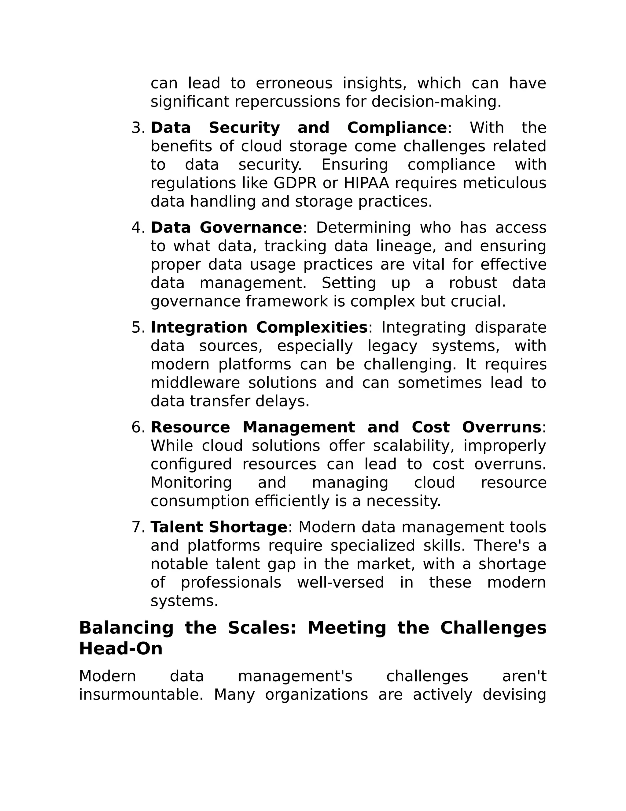 can lead to erroneous insights, which can have
significant repercussions for decision-making.
3. Data Security and Compliance: With the
benefits of cloud storage come challenges related
to data security. Ensuring compliance with
regulations like GDPR or HIPAA requires meticulous
data handling and storage practices.
4. Data Governance: Determining who has access
to what data, tracking data lineage, and ensuring
proper data usage practices are vital for effective
data management. Setting up a robust data
governance framework is complex but crucial.
5. Integration Complexities: Integrating disparate
data sources, especially legacy systems, with
modern platforms can be challenging. It requires
middleware solutions and can sometimes lead to
data transfer delays.
6. Resource Management and Cost Overruns:
While cloud solutions offer scalability, improperly
configured resources can lead to cost overruns.
Monitoring and managing cloud resource
consumption efficiently is a necessity.
7. Talent Shortage: Modern data management tools
and platforms require specialized skills. There's a
notable talent gap in the market, with a shortage
of professionals well-versed in these modern
systems.
Balancing the Scales: Meeting the Challenges
Head-On
Modern data management's challenges aren't
insurmountable. Many organizations are actively devising
 