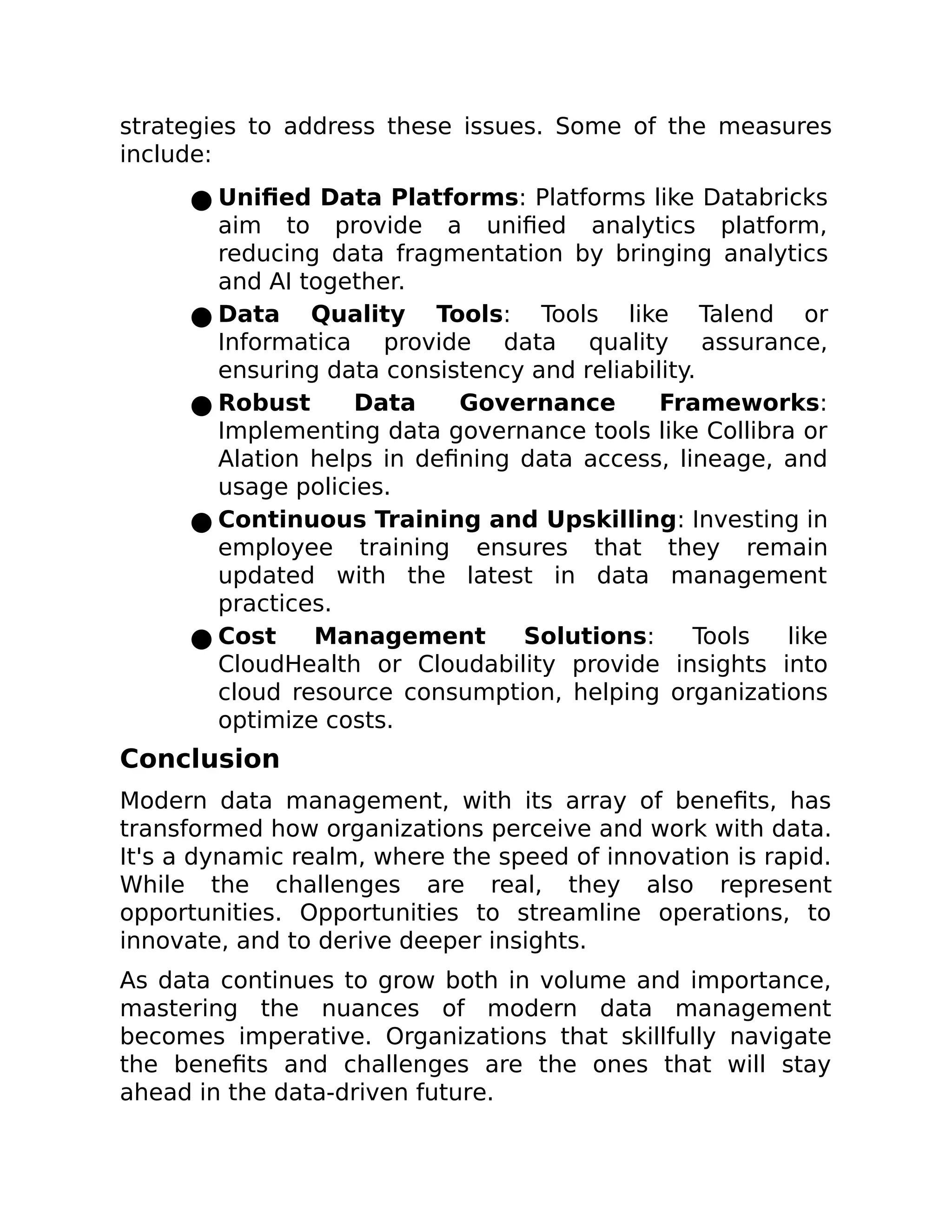 strategies to address these issues. Some of the measures
include:
● Unified Data Platforms: Platforms like Databricks
aim to provide a unified analytics platform,
reducing data fragmentation by bringing analytics
and AI together.
● Data Quality Tools: Tools like Talend or
Informatica provide data quality assurance,
ensuring data consistency and reliability.
● Robust Data Governance Frameworks:
Implementing data governance tools like Collibra or
Alation helps in defining data access, lineage, and
usage policies.
● Continuous Training and Upskilling: Investing in
employee training ensures that they remain
updated with the latest in data management
practices.
● Cost Management Solutions: Tools like
CloudHealth or Cloudability provide insights into
cloud resource consumption, helping organizations
optimize costs.
Conclusion
Modern data management, with its array of benefits, has
transformed how organizations perceive and work with data.
It's a dynamic realm, where the speed of innovation is rapid.
While the challenges are real, they also represent
opportunities. Opportunities to streamline operations, to
innovate, and to derive deeper insights.
As data continues to grow both in volume and importance,
mastering the nuances of modern data management
becomes imperative. Organizations that skillfully navigate
the benefits and challenges are the ones that will stay
ahead in the data-driven future.
 