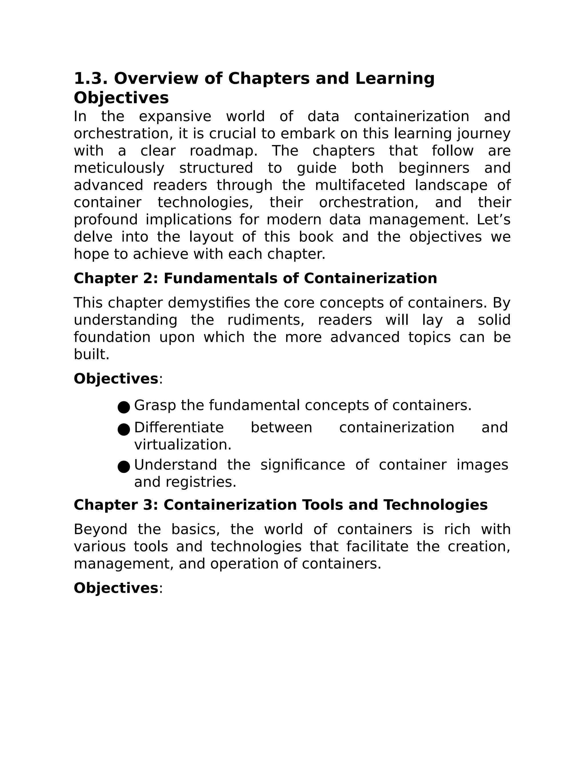 1.3. Overview of Chapters and Learning
Objectives
In the expansive world of data containerization and
orchestration, it is crucial to embark on this learning journey
with a clear roadmap. The chapters that follow are
meticulously structured to guide both beginners and
advanced readers through the multifaceted landscape of
container technologies, their orchestration, and their
profound implications for modern data management. Let’s
delve into the layout of this book and the objectives we
hope to achieve with each chapter.
Chapter 2: Fundamentals of Containerization
This chapter demystifies the core concepts of containers. By
understanding the rudiments, readers will lay a solid
foundation upon which the more advanced topics can be
built.
Objectives:
● Grasp the fundamental concepts of containers.
● Differentiate between containerization and
virtualization.
● Understand the significance of container images
and registries.
Chapter 3: Containerization Tools and Technologies
Beyond the basics, the world of containers is rich with
various tools and technologies that facilitate the creation,
management, and operation of containers.
Objectives:
 