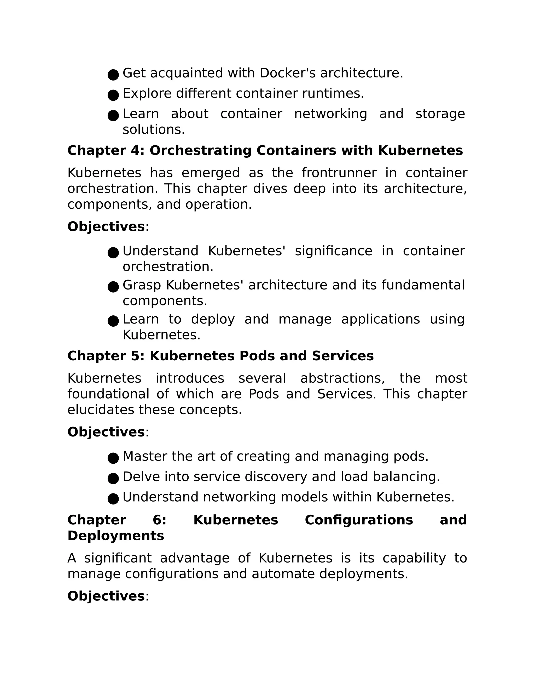 ● Get acquainted with Docker's architecture.
● Explore different container runtimes.
● Learn about container networking and storage
solutions.
Chapter 4: Orchestrating Containers with Kubernetes
Kubernetes has emerged as the frontrunner in container
orchestration. This chapter dives deep into its architecture,
components, and operation.
Objectives:
● Understand Kubernetes' significance in container
orchestration.
● Grasp Kubernetes' architecture and its fundamental
components.
● Learn to deploy and manage applications using
Kubernetes.
Chapter 5: Kubernetes Pods and Services
Kubernetes introduces several abstractions, the most
foundational of which are Pods and Services. This chapter
elucidates these concepts.
Objectives:
● Master the art of creating and managing pods.
● Delve into service discovery and load balancing.
● Understand networking models within Kubernetes.
Chapter 6: Kubernetes Configurations and
Deployments
A significant advantage of Kubernetes is its capability to
manage configurations and automate deployments.
Objectives:
 