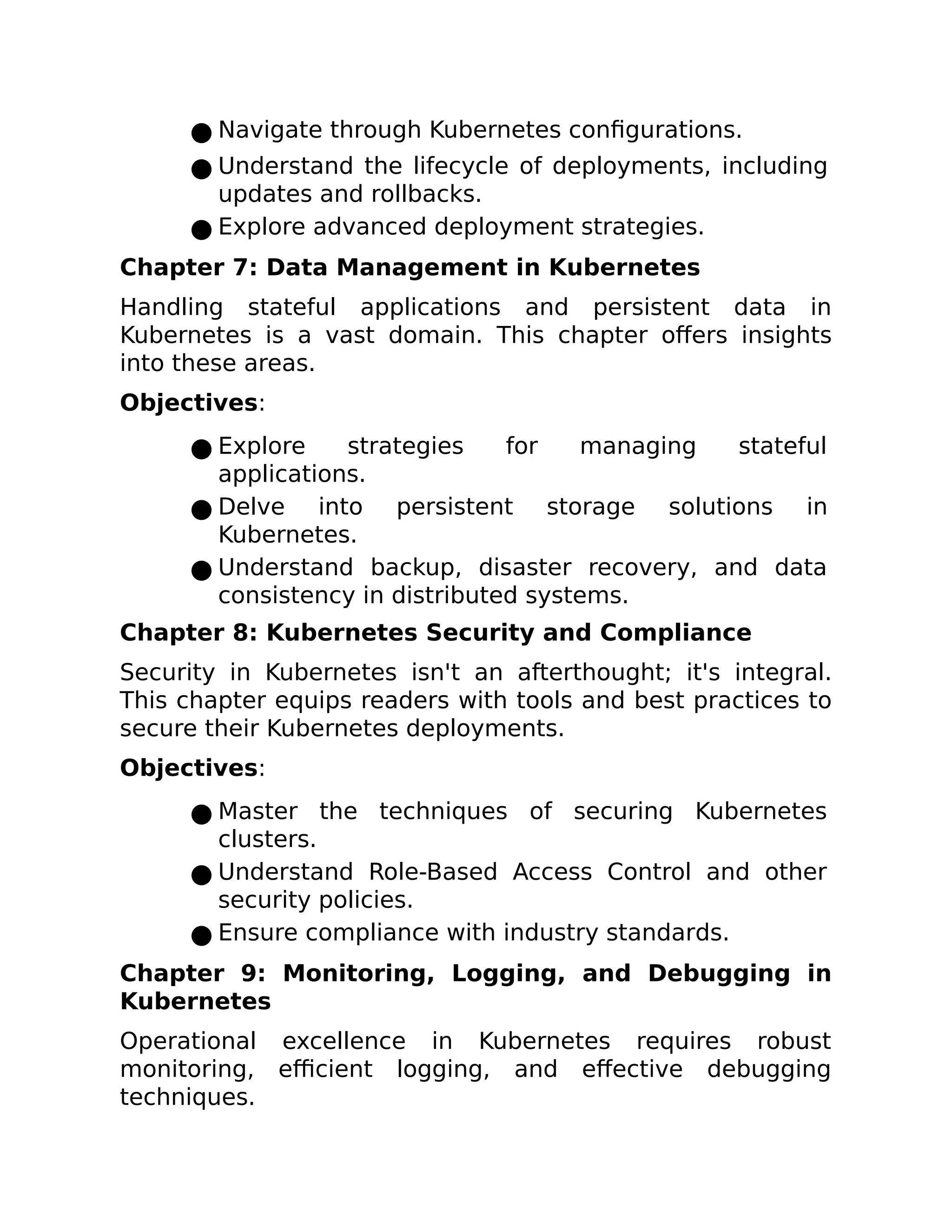 ● Navigate through Kubernetes configurations.
● Understand the lifecycle of deployments, including
updates and rollbacks.
● Explore advanced deployment strategies.
Chapter 7: Data Management in Kubernetes
Handling stateful applications and persistent data in
Kubernetes is a vast domain. This chapter offers insights
into these areas.
Objectives:
● Explore strategies for managing stateful
applications.
● Delve into persistent storage solutions in
Kubernetes.
● Understand backup, disaster recovery, and data
consistency in distributed systems.
Chapter 8: Kubernetes Security and Compliance
Security in Kubernetes isn't an afterthought; it's integral.
This chapter equips readers with tools and best practices to
secure their Kubernetes deployments.
Objectives:
● Master the techniques of securing Kubernetes
clusters.
● Understand Role-Based Access Control and other
security policies.
● Ensure compliance with industry standards.
Chapter 9: Monitoring, Logging, and Debugging in
Kubernetes
Operational excellence in Kubernetes requires robust
monitoring, efficient logging, and effective debugging
techniques.
 