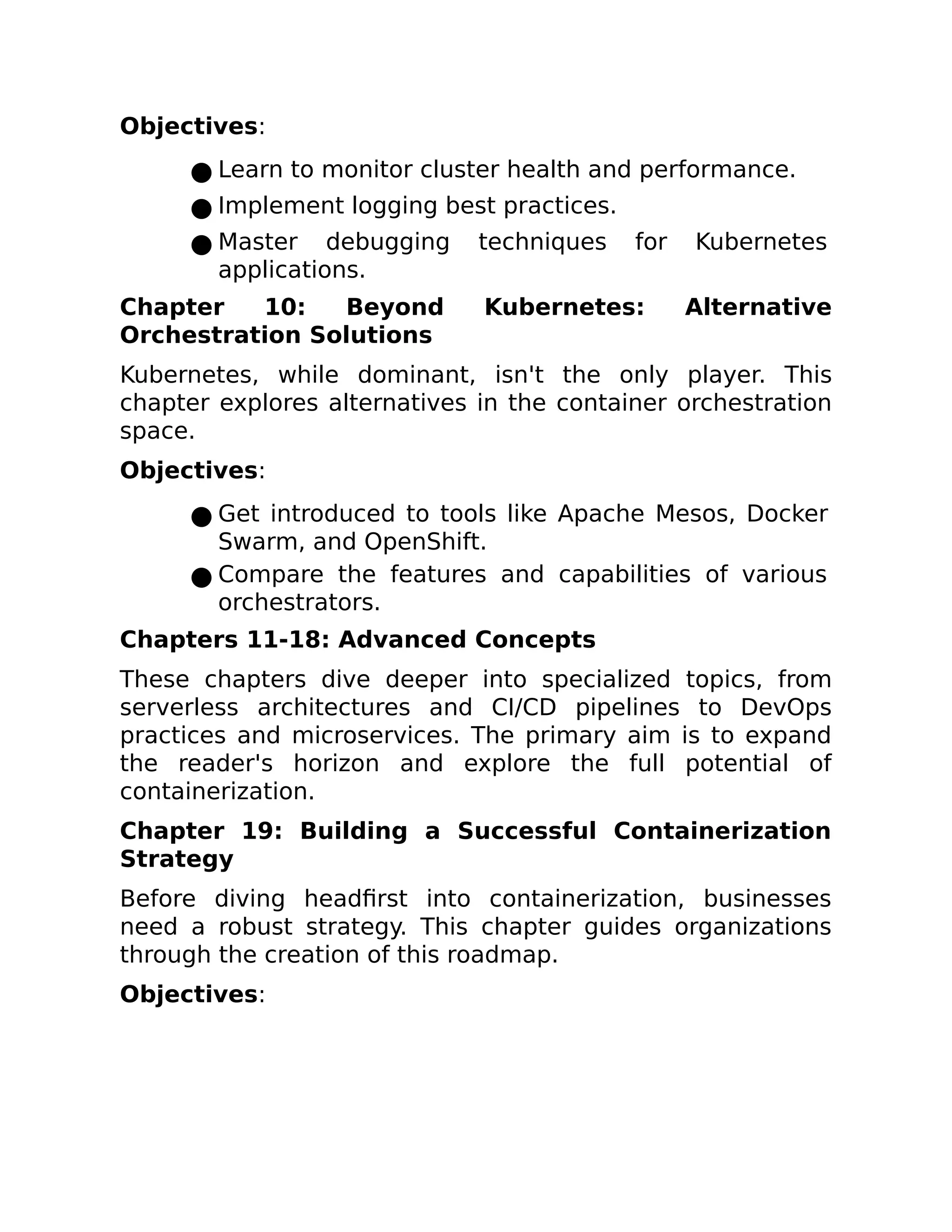 Objectives:
● Learn to monitor cluster health and performance.
● Implement logging best practices.
● Master debugging techniques for Kubernetes
applications.
Chapter 10: Beyond Kubernetes: Alternative
Orchestration Solutions
Kubernetes, while dominant, isn't the only player. This
chapter explores alternatives in the container orchestration
space.
Objectives:
● Get introduced to tools like Apache Mesos, Docker
Swarm, and OpenShift.
● Compare the features and capabilities of various
orchestrators.
Chapters 11-18: Advanced Concepts
These chapters dive deeper into specialized topics, from
serverless architectures and CI/CD pipelines to DevOps
practices and microservices. The primary aim is to expand
the reader's horizon and explore the full potential of
containerization.
Chapter 19: Building a Successful Containerization
Strategy
Before diving headfirst into containerization, businesses
need a robust strategy. This chapter guides organizations
through the creation of this roadmap.
Objectives:
 