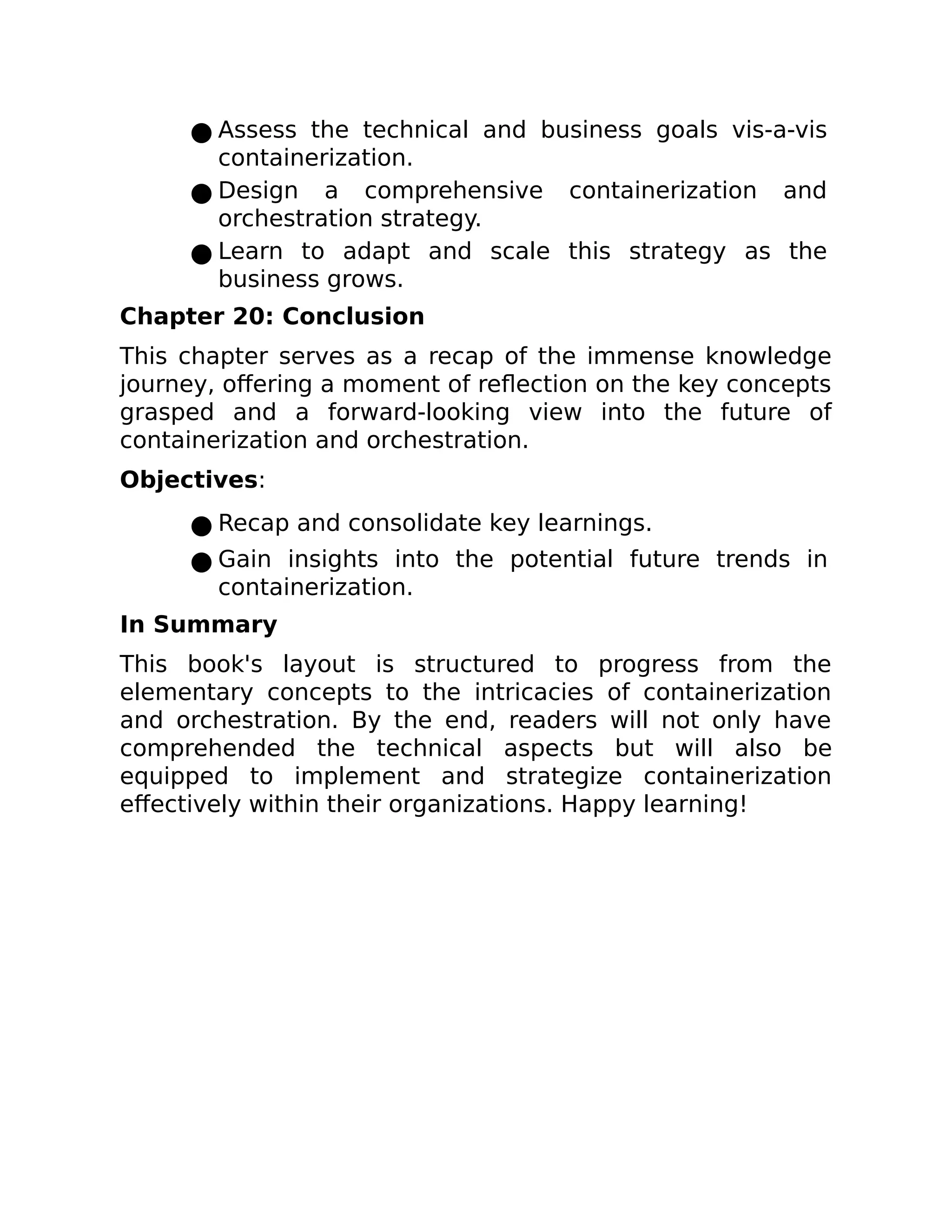 ● Assess the technical and business goals vis-a-vis
containerization.
● Design a comprehensive containerization and
orchestration strategy.
● Learn to adapt and scale this strategy as the
business grows.
Chapter 20: Conclusion
This chapter serves as a recap of the immense knowledge
journey, offering a moment of reflection on the key concepts
grasped and a forward-looking view into the future of
containerization and orchestration.
Objectives:
● Recap and consolidate key learnings.
● Gain insights into the potential future trends in
containerization.
In Summary
This book's layout is structured to progress from the
elementary concepts to the intricacies of containerization
and orchestration. By the end, readers will not only have
comprehended the technical aspects but will also be
equipped to implement and strategize containerization
effectively within their organizations. Happy learning!
 