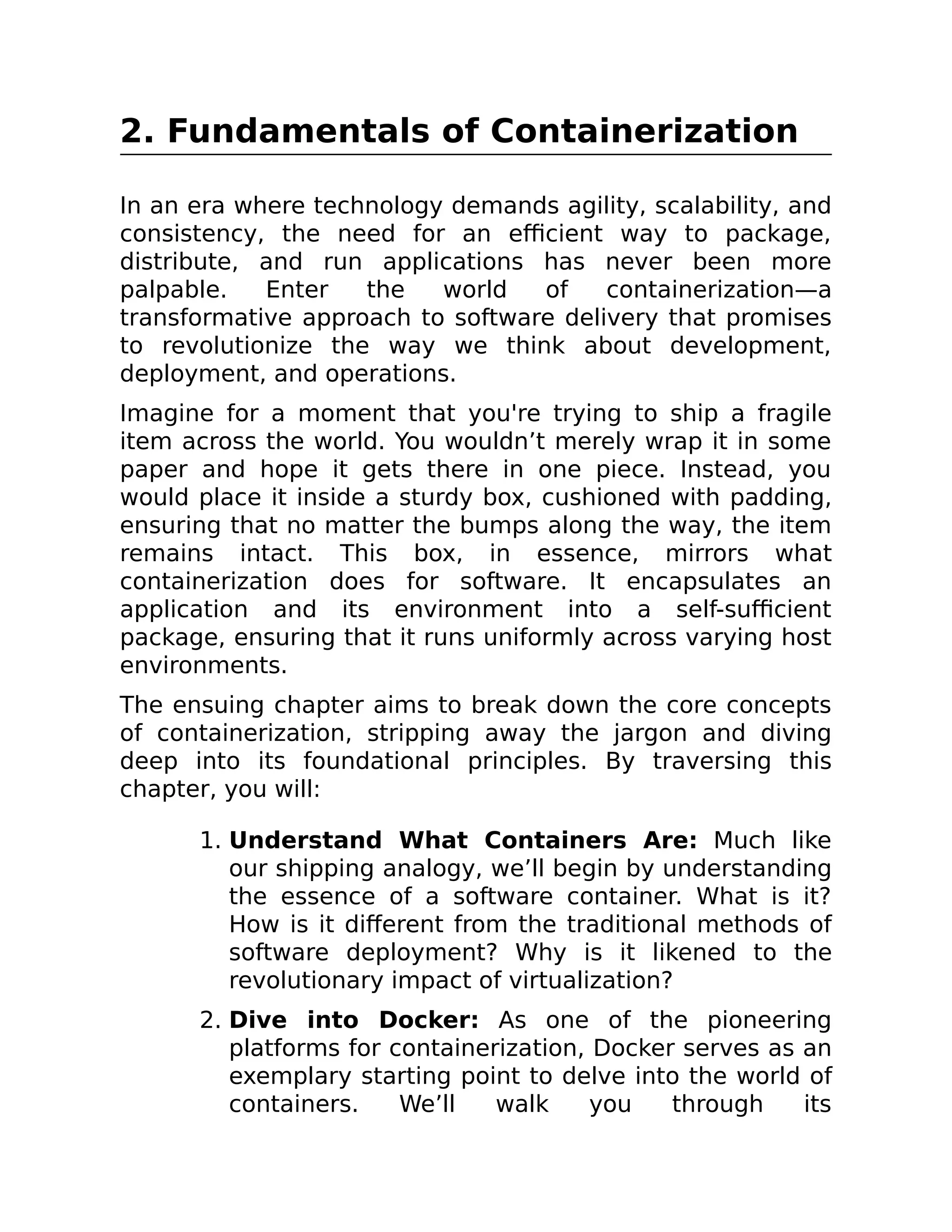 2. Fundamentals of Containerization
In an era where technology demands agility, scalability, and
consistency, the need for an efficient way to package,
distribute, and run applications has never been more
palpable. Enter the world of containerization—a
transformative approach to software delivery that promises
to revolutionize the way we think about development,
deployment, and operations.
Imagine for a moment that you're trying to ship a fragile
item across the world. You wouldn’t merely wrap it in some
paper and hope it gets there in one piece. Instead, you
would place it inside a sturdy box, cushioned with padding,
ensuring that no matter the bumps along the way, the item
remains intact. This box, in essence, mirrors what
containerization does for software. It encapsulates an
application and its environment into a self-sufficient
package, ensuring that it runs uniformly across varying host
environments.
The ensuing chapter aims to break down the core concepts
of containerization, stripping away the jargon and diving
deep into its foundational principles. By traversing this
chapter, you will:
1. Understand What Containers Are: Much like
our shipping analogy, we’ll begin by understanding
the essence of a software container. What is it?
How is it different from the traditional methods of
software deployment? Why is it likened to the
revolutionary impact of virtualization?
2. Dive into Docker: As one of the pioneering
platforms for containerization, Docker serves as an
exemplary starting point to delve into the world of
containers. We’ll walk you through its
 