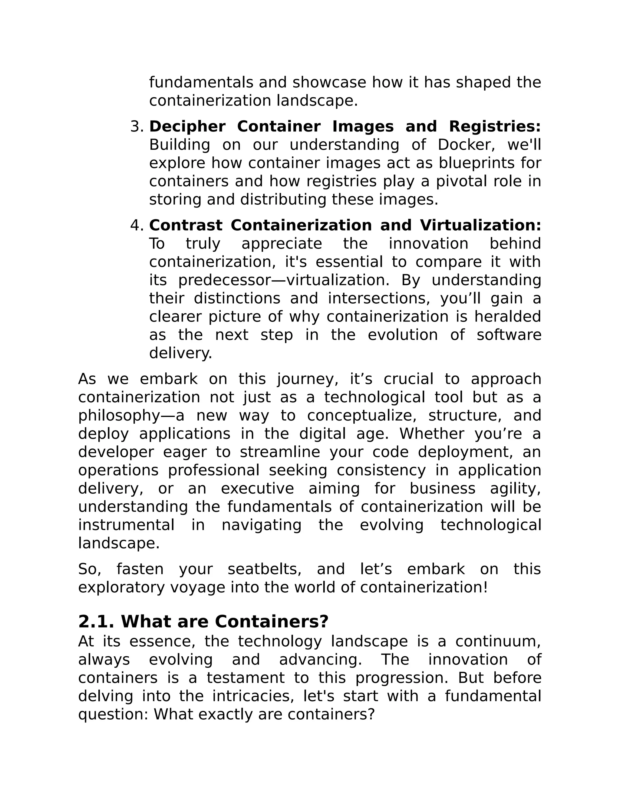 fundamentals and showcase how it has shaped the
containerization landscape.
3. Decipher Container Images and Registries:
Building on our understanding of Docker, we'll
explore how container images act as blueprints for
containers and how registries play a pivotal role in
storing and distributing these images.
4. Contrast Containerization and Virtualization:
To truly appreciate the innovation behind
containerization, it's essential to compare it with
its predecessor—virtualization. By understanding
their distinctions and intersections, you’ll gain a
clearer picture of why containerization is heralded
as the next step in the evolution of software
delivery.
As we embark on this journey, it’s crucial to approach
containerization not just as a technological tool but as a
philosophy—a new way to conceptualize, structure, and
deploy applications in the digital age. Whether you’re a
developer eager to streamline your code deployment, an
operations professional seeking consistency in application
delivery, or an executive aiming for business agility,
understanding the fundamentals of containerization will be
instrumental in navigating the evolving technological
landscape.
So, fasten your seatbelts, and let’s embark on this
exploratory voyage into the world of containerization!
2.1. What are Containers?
At its essence, the technology landscape is a continuum,
always evolving and advancing. The innovation of
containers is a testament to this progression. But before
delving into the intricacies, let's start with a fundamental
question: What exactly are containers?
 