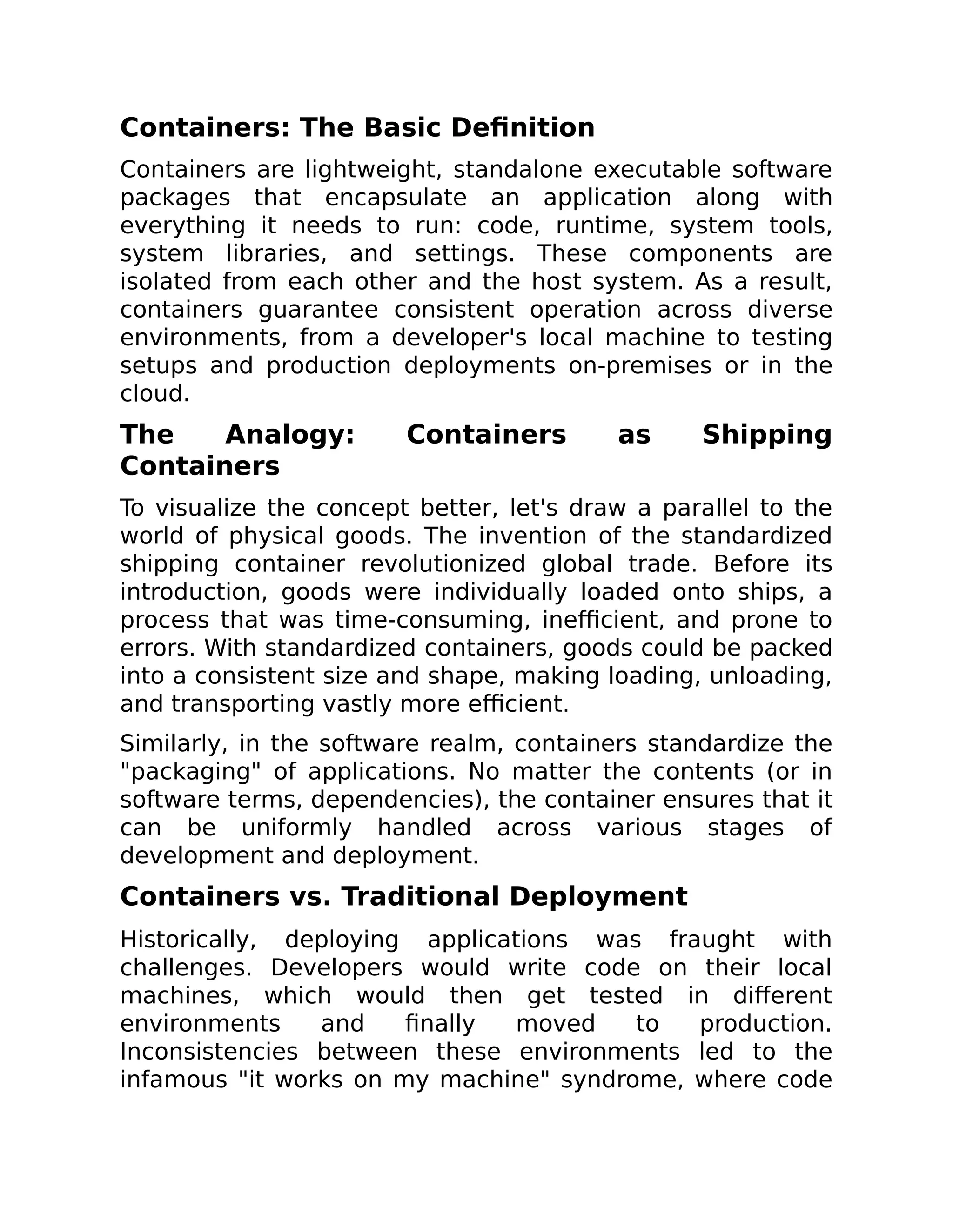 Containers: The Basic Definition
Containers are lightweight, standalone executable software
packages that encapsulate an application along with
everything it needs to run: code, runtime, system tools,
system libraries, and settings. These components are
isolated from each other and the host system. As a result,
containers guarantee consistent operation across diverse
environments, from a developer's local machine to testing
setups and production deployments on-premises or in the
cloud.
The Analogy: Containers as Shipping
Containers
To visualize the concept better, let's draw a parallel to the
world of physical goods. The invention of the standardized
shipping container revolutionized global trade. Before its
introduction, goods were individually loaded onto ships, a
process that was time-consuming, inefficient, and prone to
errors. With standardized containers, goods could be packed
into a consistent size and shape, making loading, unloading,
and transporting vastly more efficient.
Similarly, in the software realm, containers standardize the
"packaging" of applications. No matter the contents (or in
software terms, dependencies), the container ensures that it
can be uniformly handled across various stages of
development and deployment.
Containers vs. Traditional Deployment
Historically, deploying applications was fraught with
challenges. Developers would write code on their local
machines, which would then get tested in different
environments and finally moved to production.
Inconsistencies between these environments led to the
infamous "it works on my machine" syndrome, where code
 