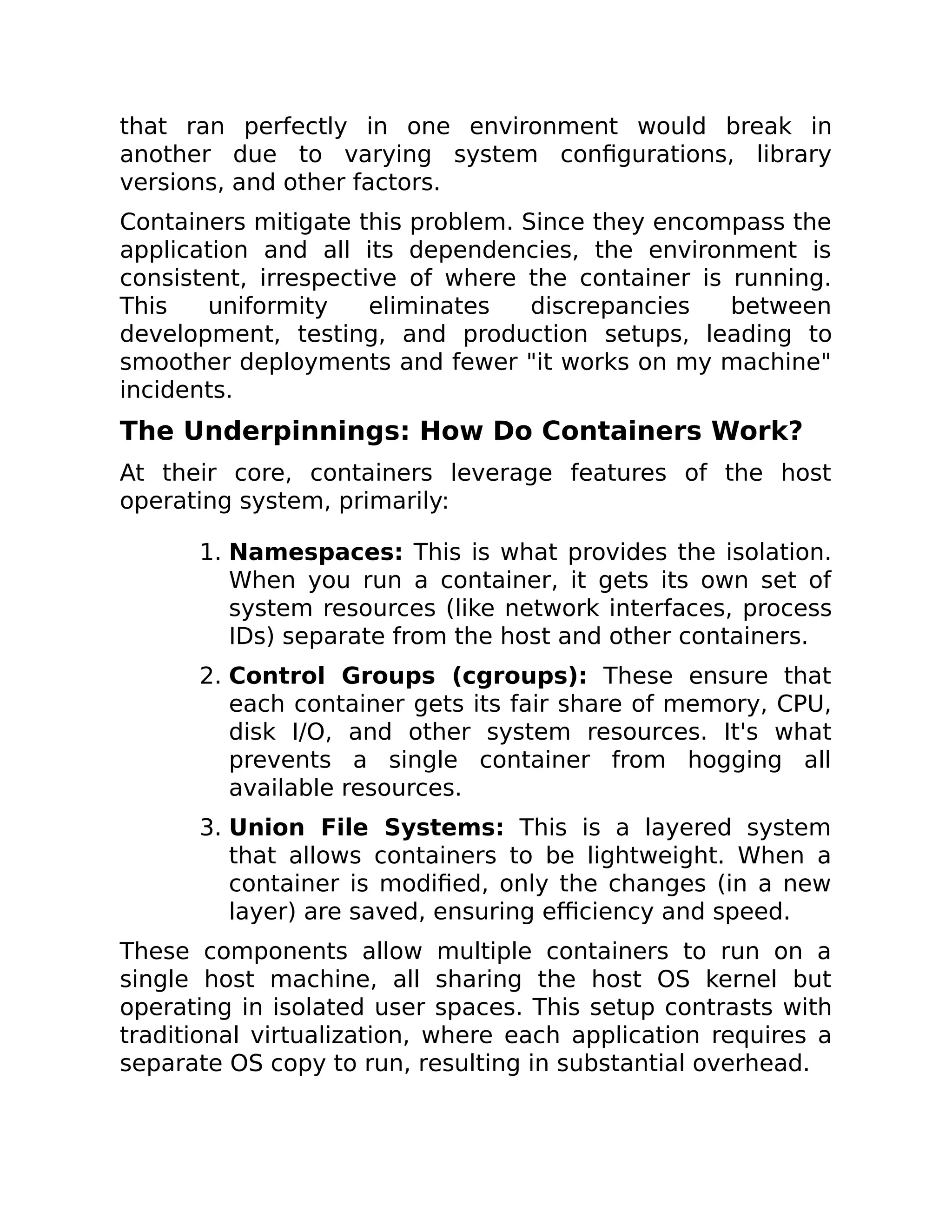 that ran perfectly in one environment would break in
another due to varying system configurations, library
versions, and other factors.
Containers mitigate this problem. Since they encompass the
application and all its dependencies, the environment is
consistent, irrespective of where the container is running.
This uniformity eliminates discrepancies between
development, testing, and production setups, leading to
smoother deployments and fewer "it works on my machine"
incidents.
The Underpinnings: How Do Containers Work?
At their core, containers leverage features of the host
operating system, primarily:
1. Namespaces: This is what provides the isolation.
When you run a container, it gets its own set of
system resources (like network interfaces, process
IDs) separate from the host and other containers.
2. Control Groups (cgroups): These ensure that
each container gets its fair share of memory, CPU,
disk I/O, and other system resources. It's what
prevents a single container from hogging all
available resources.
3. Union File Systems: This is a layered system
that allows containers to be lightweight. When a
container is modified, only the changes (in a new
layer) are saved, ensuring efficiency and speed.
These components allow multiple containers to run on a
single host machine, all sharing the host OS kernel but
operating in isolated user spaces. This setup contrasts with
traditional virtualization, where each application requires a
separate OS copy to run, resulting in substantial overhead.
 