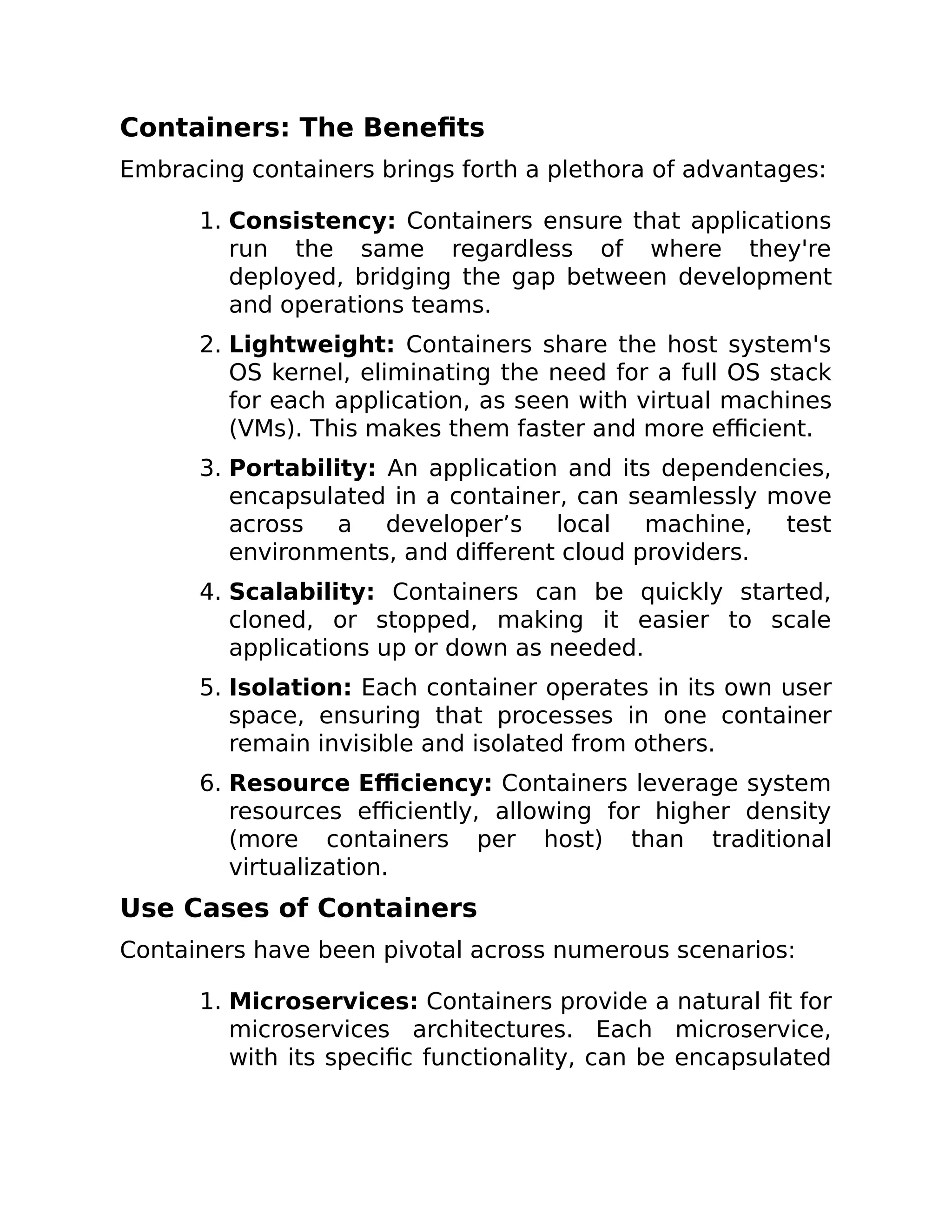 Containers: The Benefits
Embracing containers brings forth a plethora of advantages:
1. Consistency: Containers ensure that applications
run the same regardless of where they're
deployed, bridging the gap between development
and operations teams.
2. Lightweight: Containers share the host system's
OS kernel, eliminating the need for a full OS stack
for each application, as seen with virtual machines
(VMs). This makes them faster and more efficient.
3. Portability: An application and its dependencies,
encapsulated in a container, can seamlessly move
across a developer’s local machine, test
environments, and different cloud providers.
4. Scalability: Containers can be quickly started,
cloned, or stopped, making it easier to scale
applications up or down as needed.
5. Isolation: Each container operates in its own user
space, ensuring that processes in one container
remain invisible and isolated from others.
6. Resource Efficiency: Containers leverage system
resources efficiently, allowing for higher density
(more containers per host) than traditional
virtualization.
Use Cases of Containers
Containers have been pivotal across numerous scenarios:
1. Microservices: Containers provide a natural fit for
microservices architectures. Each microservice,
with its specific functionality, can be encapsulated
 