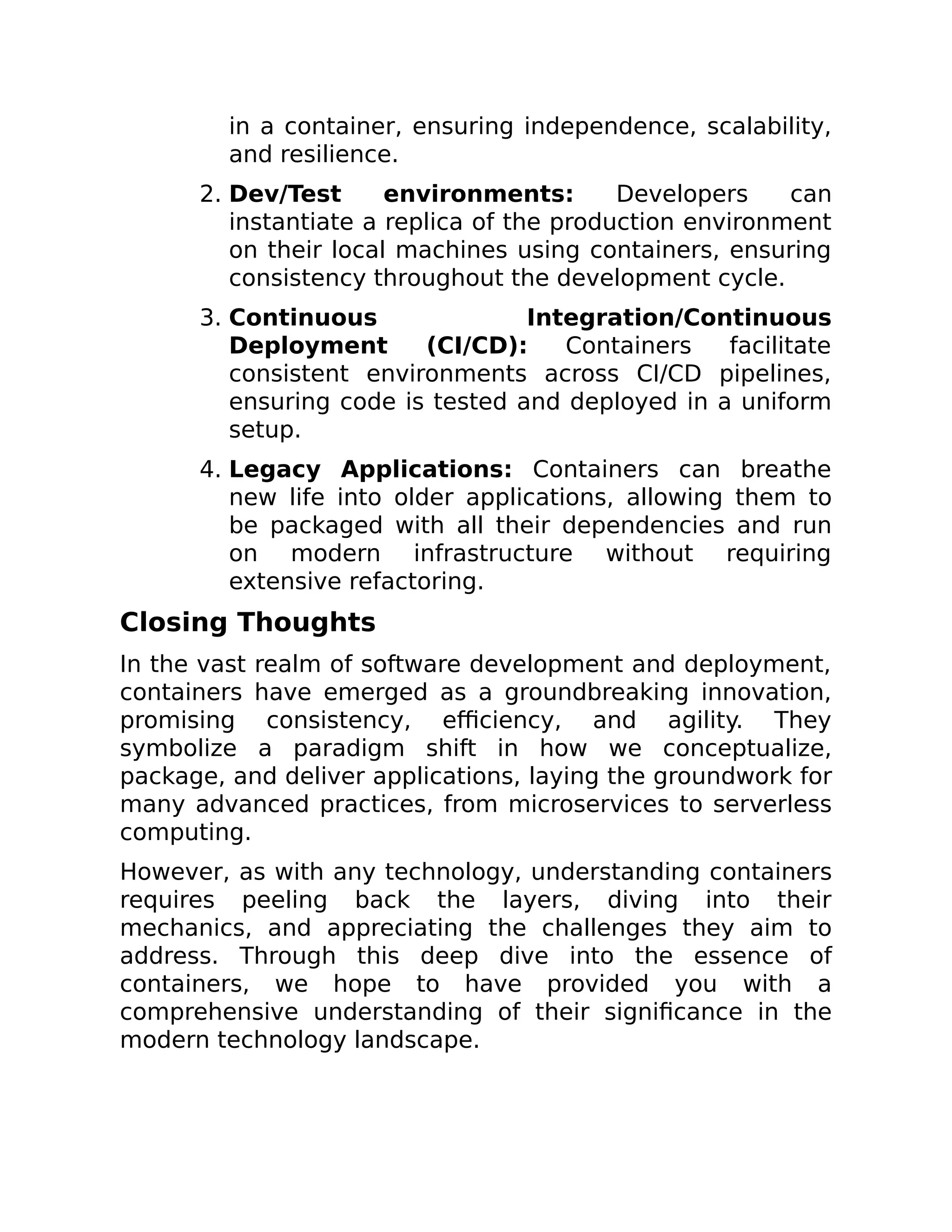 in a container, ensuring independence, scalability,
and resilience.
2. Dev/Test environments: Developers can
instantiate a replica of the production environment
on their local machines using containers, ensuring
consistency throughout the development cycle.
3. Continuous Integration/Continuous
Deployment (CI/CD): Containers facilitate
consistent environments across CI/CD pipelines,
ensuring code is tested and deployed in a uniform
setup.
4. Legacy Applications: Containers can breathe
new life into older applications, allowing them to
be packaged with all their dependencies and run
on modern infrastructure without requiring
extensive refactoring.
Closing Thoughts
In the vast realm of software development and deployment,
containers have emerged as a groundbreaking innovation,
promising consistency, efficiency, and agility. They
symbolize a paradigm shift in how we conceptualize,
package, and deliver applications, laying the groundwork for
many advanced practices, from microservices to serverless
computing.
However, as with any technology, understanding containers
requires peeling back the layers, diving into their
mechanics, and appreciating the challenges they aim to
address. Through this deep dive into the essence of
containers, we hope to have provided you with a
comprehensive understanding of their significance in the
modern technology landscape.
 
