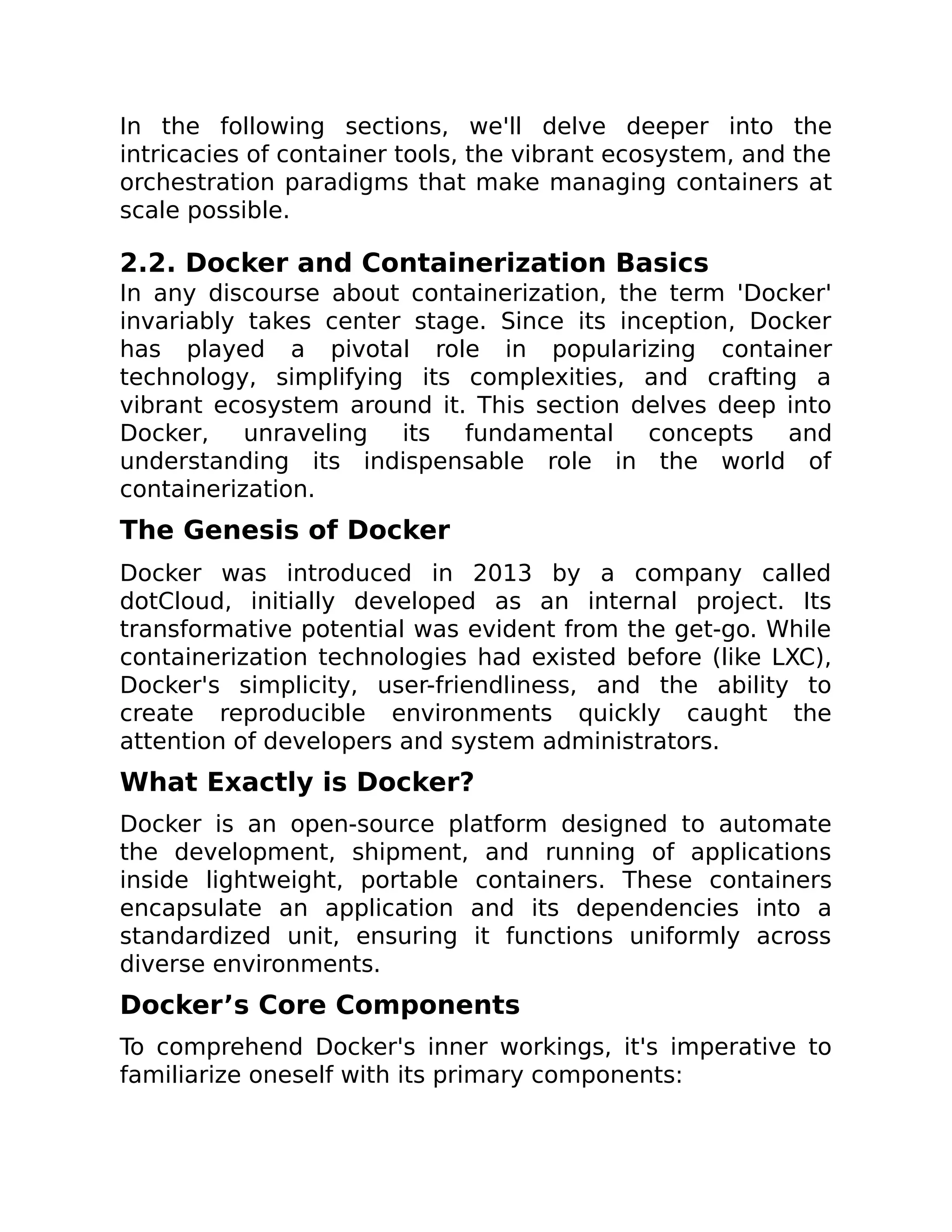 In the following sections, we'll delve deeper into the
intricacies of container tools, the vibrant ecosystem, and the
orchestration paradigms that make managing containers at
scale possible.
2.2. Docker and Containerization Basics
In any discourse about containerization, the term 'Docker'
invariably takes center stage. Since its inception, Docker
has played a pivotal role in popularizing container
technology, simplifying its complexities, and crafting a
vibrant ecosystem around it. This section delves deep into
Docker, unraveling its fundamental concepts and
understanding its indispensable role in the world of
containerization.
The Genesis of Docker
Docker was introduced in 2013 by a company called
dotCloud, initially developed as an internal project. Its
transformative potential was evident from the get-go. While
containerization technologies had existed before (like LXC),
Docker's simplicity, user-friendliness, and the ability to
create reproducible environments quickly caught the
attention of developers and system administrators.
What Exactly is Docker?
Docker is an open-source platform designed to automate
the development, shipment, and running of applications
inside lightweight, portable containers. These containers
encapsulate an application and its dependencies into a
standardized unit, ensuring it functions uniformly across
diverse environments.
Docker’s Core Components
To comprehend Docker's inner workings, it's imperative to
familiarize oneself with its primary components:
 