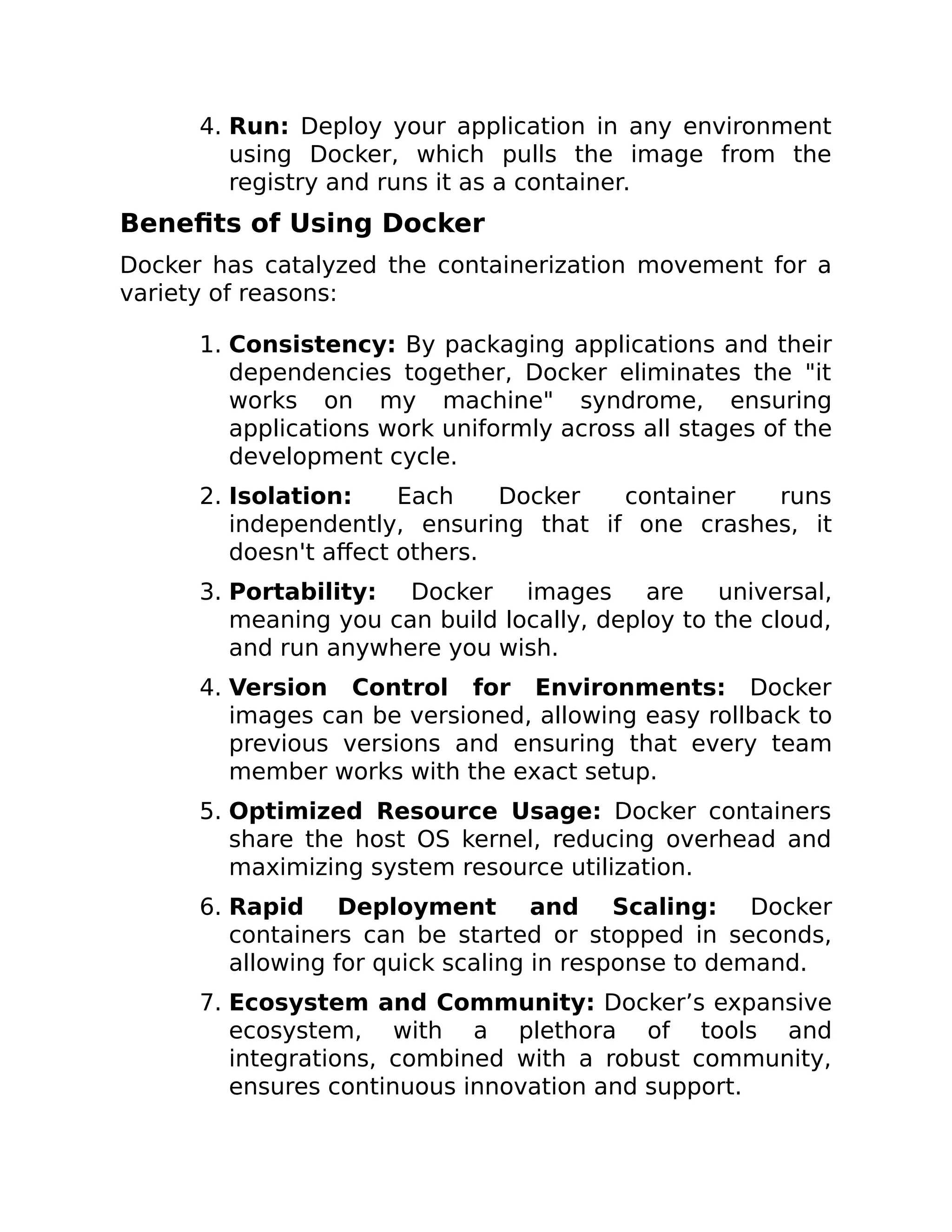 4. Run: Deploy your application in any environment
using Docker, which pulls the image from the
registry and runs it as a container.
Benefits of Using Docker
Docker has catalyzed the containerization movement for a
variety of reasons:
1. Consistency: By packaging applications and their
dependencies together, Docker eliminates the "it
works on my machine" syndrome, ensuring
applications work uniformly across all stages of the
development cycle.
2. Isolation: Each Docker container runs
independently, ensuring that if one crashes, it
doesn't affect others.
3. Portability: Docker images are universal,
meaning you can build locally, deploy to the cloud,
and run anywhere you wish.
4. Version Control for Environments: Docker
images can be versioned, allowing easy rollback to
previous versions and ensuring that every team
member works with the exact setup.
5. Optimized Resource Usage: Docker containers
share the host OS kernel, reducing overhead and
maximizing system resource utilization.
6. Rapid Deployment and Scaling: Docker
containers can be started or stopped in seconds,
allowing for quick scaling in response to demand.
7. Ecosystem and Community: Docker’s expansive
ecosystem, with a plethora of tools and
integrations, combined with a robust community,
ensures continuous innovation and support.
 