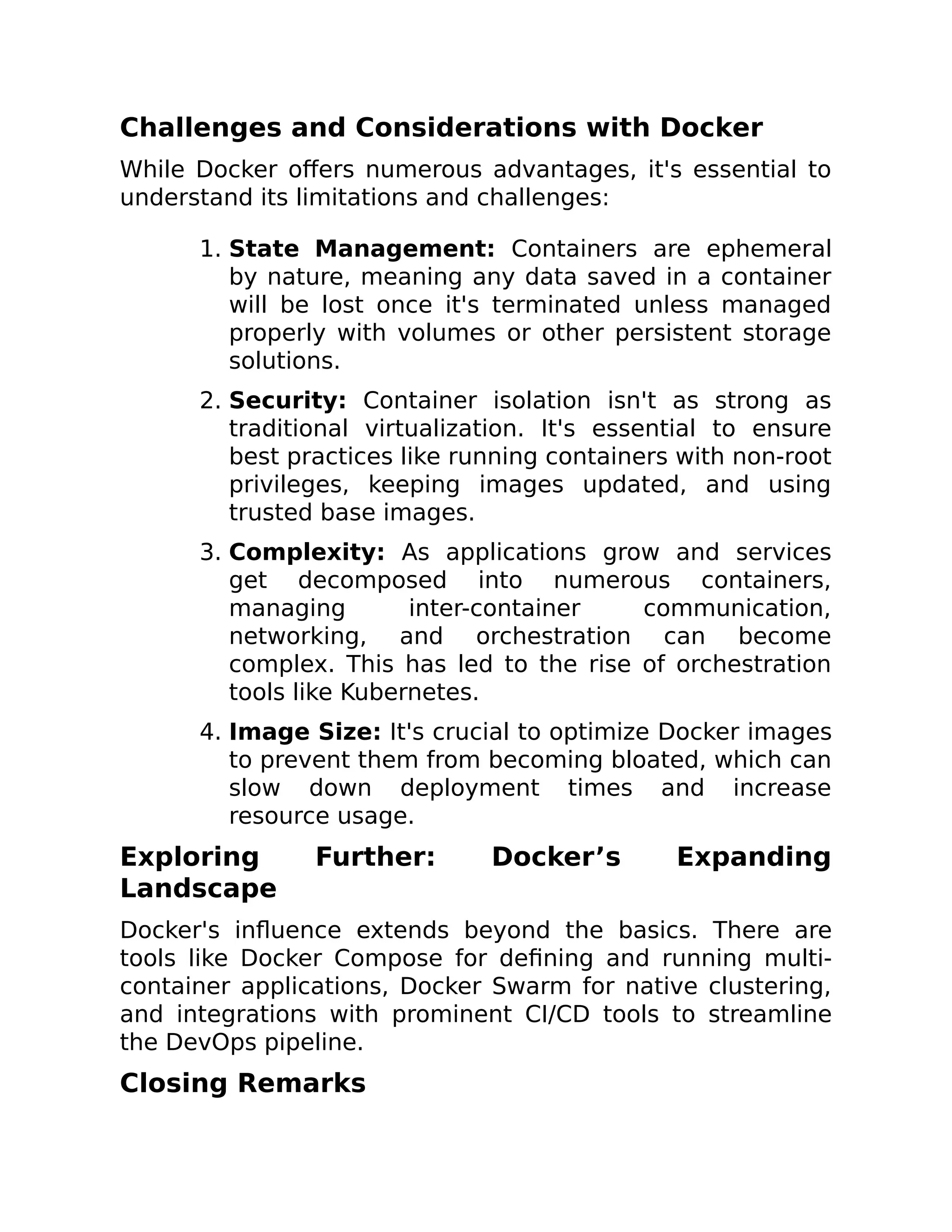 Challenges and Considerations with Docker
While Docker offers numerous advantages, it's essential to
understand its limitations and challenges:
1. State Management: Containers are ephemeral
by nature, meaning any data saved in a container
will be lost once it's terminated unless managed
properly with volumes or other persistent storage
solutions.
2. Security: Container isolation isn't as strong as
traditional virtualization. It's essential to ensure
best practices like running containers with non-root
privileges, keeping images updated, and using
trusted base images.
3. Complexity: As applications grow and services
get decomposed into numerous containers,
managing inter-container communication,
networking, and orchestration can become
complex. This has led to the rise of orchestration
tools like Kubernetes.
4. Image Size: It's crucial to optimize Docker images
to prevent them from becoming bloated, which can
slow down deployment times and increase
resource usage.
Exploring Further: Docker’s Expanding
Landscape
Docker's influence extends beyond the basics. There are
tools like Docker Compose for defining and running multi-
container applications, Docker Swarm for native clustering,
and integrations with prominent CI/CD tools to streamline
the DevOps pipeline.
Closing Remarks
 