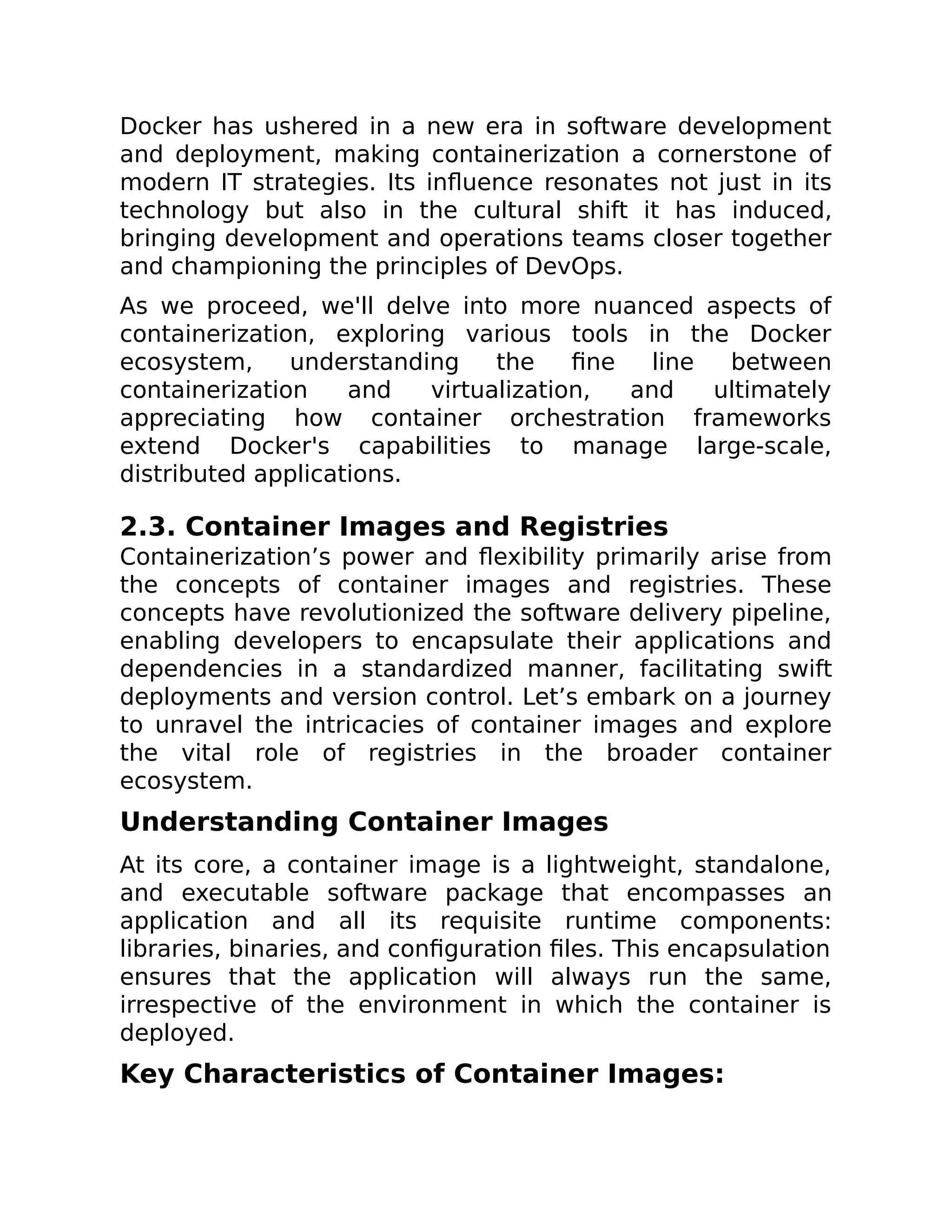 Docker has ushered in a new era in software development
and deployment, making containerization a cornerstone of
modern IT strategies. Its influence resonates not just in its
technology but also in the cultural shift it has induced,
bringing development and operations teams closer together
and championing the principles of DevOps.
As we proceed, we'll delve into more nuanced aspects of
containerization, exploring various tools in the Docker
ecosystem, understanding the fine line between
containerization and virtualization, and ultimately
appreciating how container orchestration frameworks
extend Docker's capabilities to manage large-scale,
distributed applications.
2.3. Container Images and Registries
Containerization’s power and flexibility primarily arise from
the concepts of container images and registries. These
concepts have revolutionized the software delivery pipeline,
enabling developers to encapsulate their applications and
dependencies in a standardized manner, facilitating swift
deployments and version control. Let’s embark on a journey
to unravel the intricacies of container images and explore
the vital role of registries in the broader container
ecosystem.
Understanding Container Images
At its core, a container image is a lightweight, standalone,
and executable software package that encompasses an
application and all its requisite runtime components:
libraries, binaries, and configuration files. This encapsulation
ensures that the application will always run the same,
irrespective of the environment in which the container is
deployed.
Key Characteristics of Container Images:
 