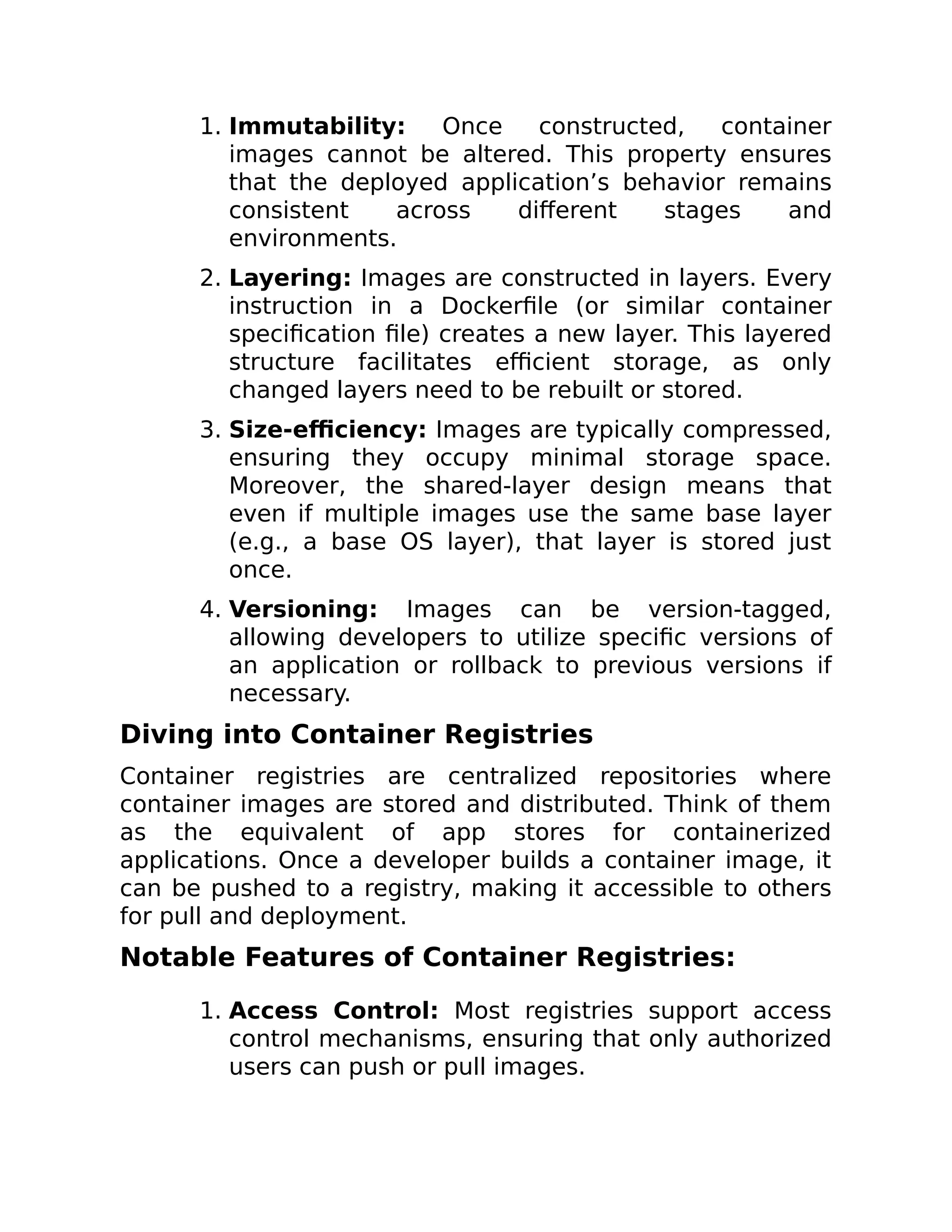1. Immutability: Once constructed, container
images cannot be altered. This property ensures
that the deployed application’s behavior remains
consistent across different stages and
environments.
2. Layering: Images are constructed in layers. Every
instruction in a Dockerfile (or similar container
specification file) creates a new layer. This layered
structure facilitates efficient storage, as only
changed layers need to be rebuilt or stored.
3. Size-efficiency: Images are typically compressed,
ensuring they occupy minimal storage space.
Moreover, the shared-layer design means that
even if multiple images use the same base layer
(e.g., a base OS layer), that layer is stored just
once.
4. Versioning: Images can be version-tagged,
allowing developers to utilize specific versions of
an application or rollback to previous versions if
necessary.
Diving into Container Registries
Container registries are centralized repositories where
container images are stored and distributed. Think of them
as the equivalent of app stores for containerized
applications. Once a developer builds a container image, it
can be pushed to a registry, making it accessible to others
for pull and deployment.
Notable Features of Container Registries:
1. Access Control: Most registries support access
control mechanisms, ensuring that only authorized
users can push or pull images.
 