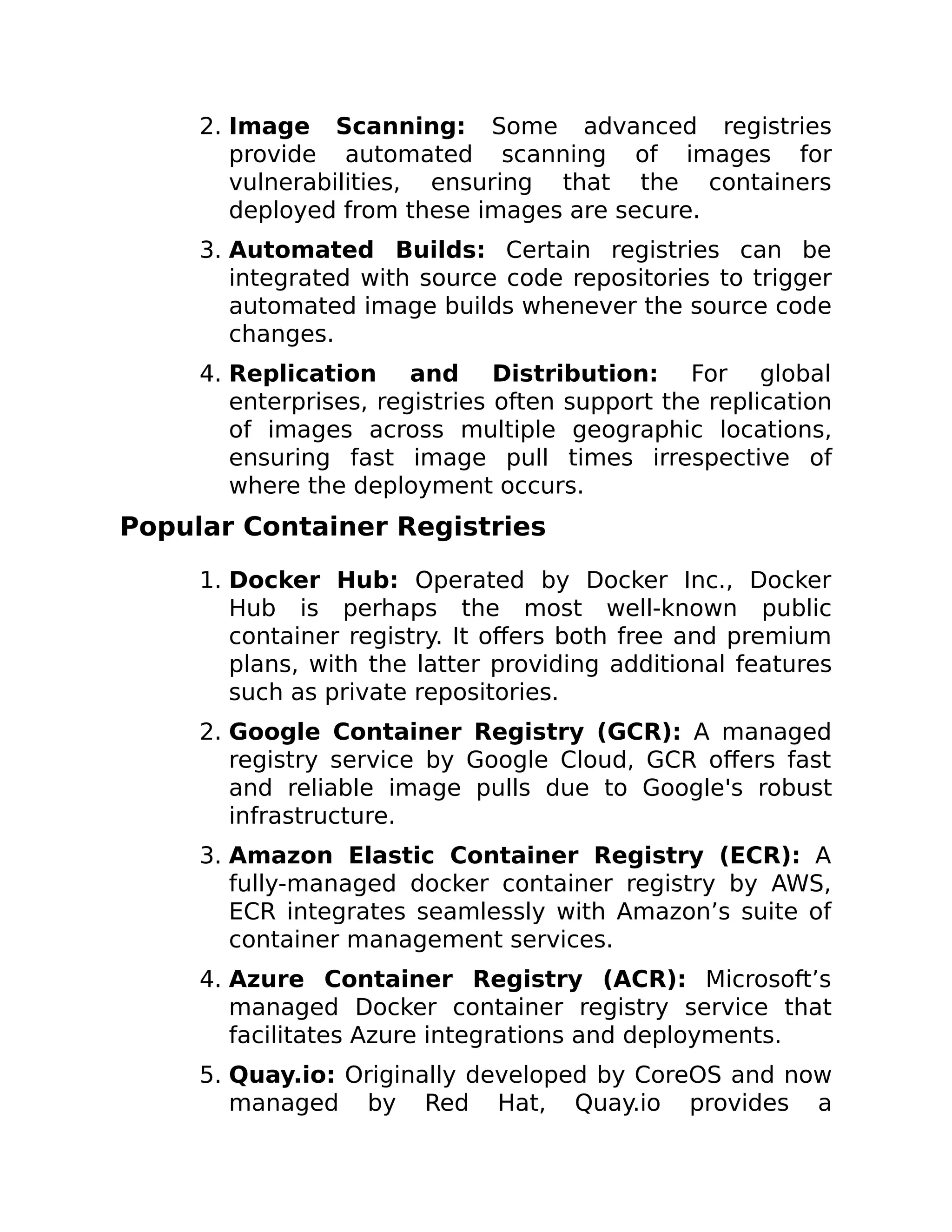 2. Image Scanning: Some advanced registries
provide automated scanning of images for
vulnerabilities, ensuring that the containers
deployed from these images are secure.
3. Automated Builds: Certain registries can be
integrated with source code repositories to trigger
automated image builds whenever the source code
changes.
4. Replication and Distribution: For global
enterprises, registries often support the replication
of images across multiple geographic locations,
ensuring fast image pull times irrespective of
where the deployment occurs.
Popular Container Registries
1. Docker Hub: Operated by Docker Inc., Docker
Hub is perhaps the most well-known public
container registry. It offers both free and premium
plans, with the latter providing additional features
such as private repositories.
2. Google Container Registry (GCR): A managed
registry service by Google Cloud, GCR offers fast
and reliable image pulls due to Google's robust
infrastructure.
3. Amazon Elastic Container Registry (ECR): A
fully-managed docker container registry by AWS,
ECR integrates seamlessly with Amazon’s suite of
container management services.
4. Azure Container Registry (ACR): Microsoft’s
managed Docker container registry service that
facilitates Azure integrations and deployments.
5. Quay.io: Originally developed by CoreOS and now
managed by Red Hat, Quay.io provides a
 