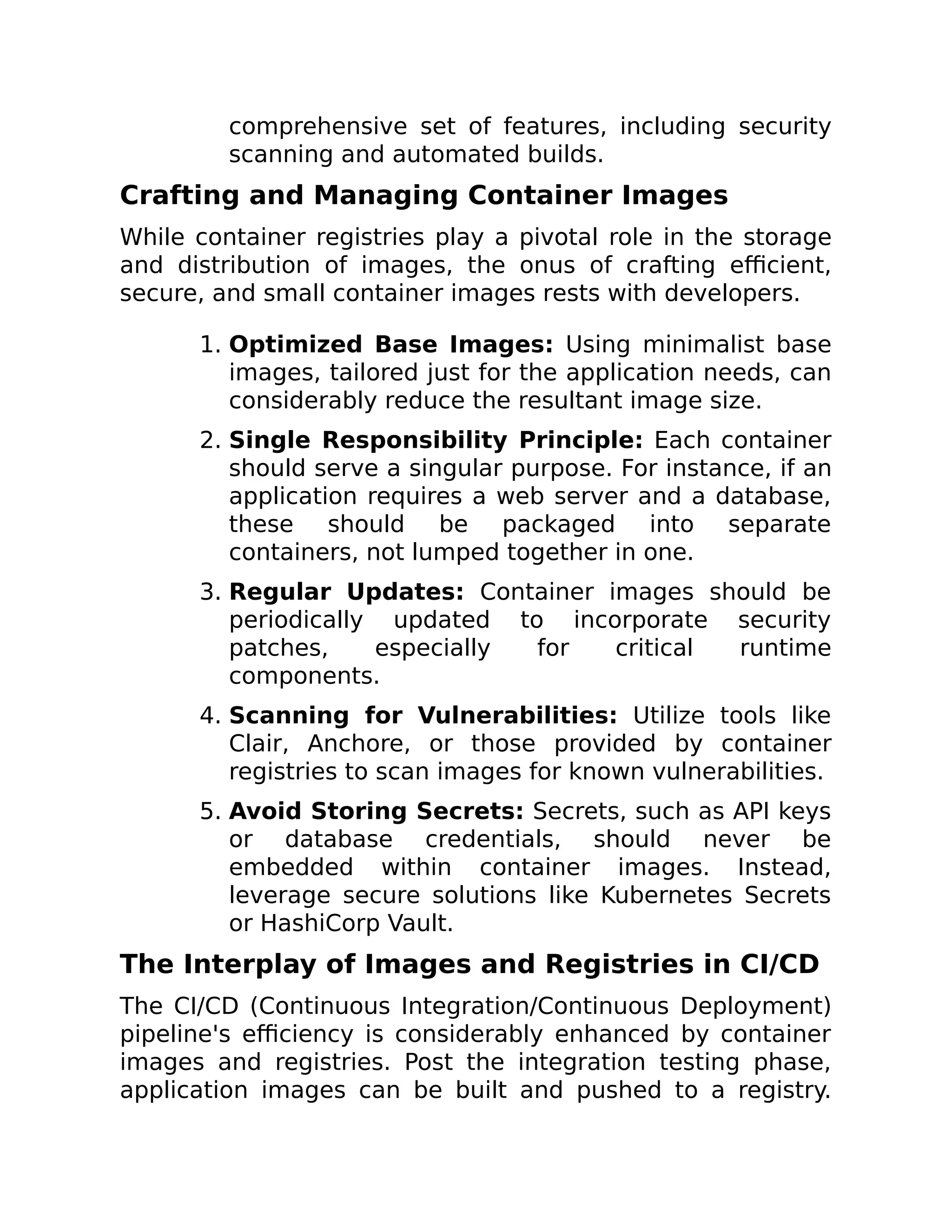 comprehensive set of features, including security
scanning and automated builds.
Crafting and Managing Container Images
While container registries play a pivotal role in the storage
and distribution of images, the onus of crafting efficient,
secure, and small container images rests with developers.
1. Optimized Base Images: Using minimalist base
images, tailored just for the application needs, can
considerably reduce the resultant image size.
2. Single Responsibility Principle: Each container
should serve a singular purpose. For instance, if an
application requires a web server and a database,
these should be packaged into separate
containers, not lumped together in one.
3. Regular Updates: Container images should be
periodically updated to incorporate security
patches, especially for critical runtime
components.
4. Scanning for Vulnerabilities: Utilize tools like
Clair, Anchore, or those provided by container
registries to scan images for known vulnerabilities.
5. Avoid Storing Secrets: Secrets, such as API keys
or database credentials, should never be
embedded within container images. Instead,
leverage secure solutions like Kubernetes Secrets
or HashiCorp Vault.
The Interplay of Images and Registries in CI/CD
The CI/CD (Continuous Integration/Continuous Deployment)
pipeline's efficiency is considerably enhanced by container
images and registries. Post the integration testing phase,
application images can be built and pushed to a registry.
 