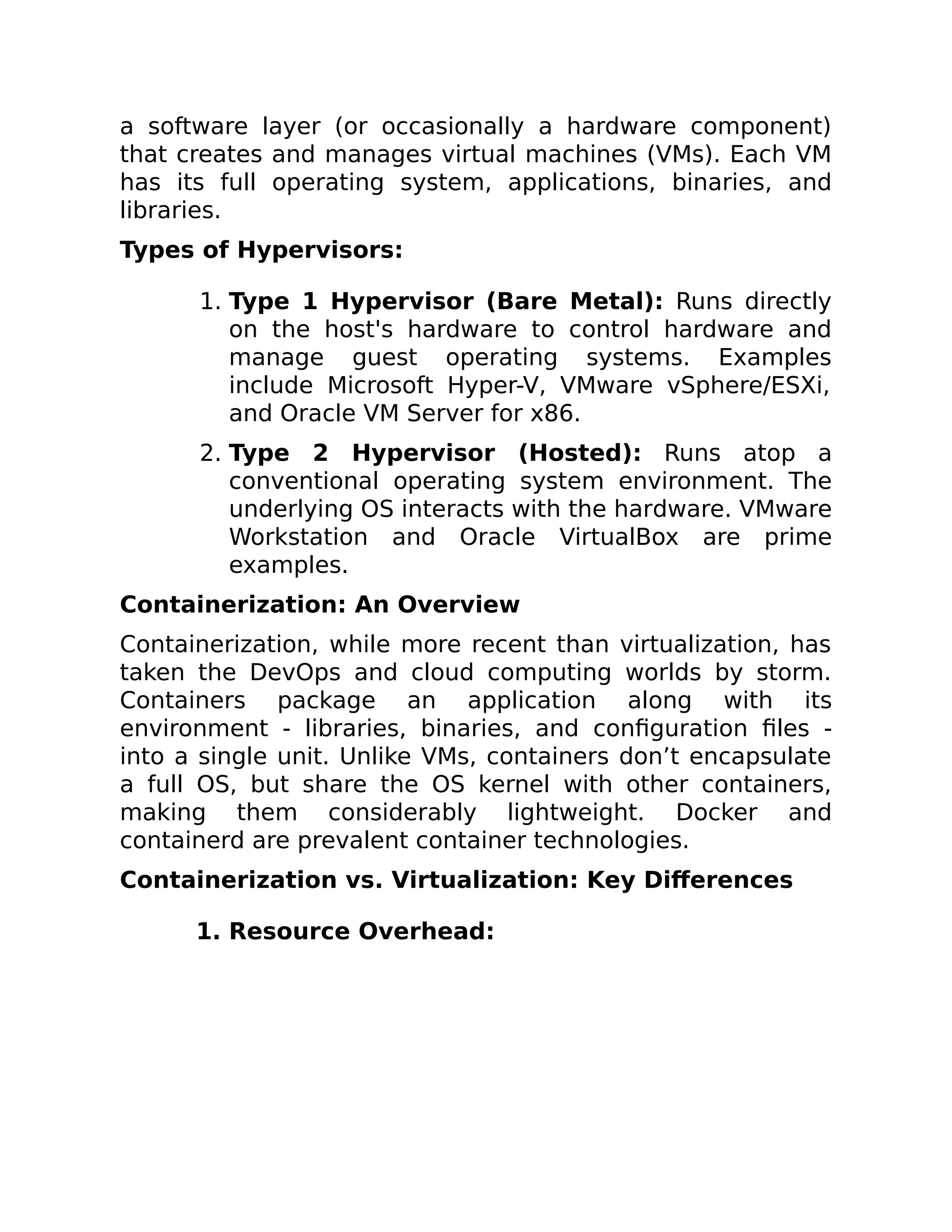 a software layer (or occasionally a hardware component)
that creates and manages virtual machines (VMs). Each VM
has its full operating system, applications, binaries, and
libraries.
Types of Hypervisors:
1. Type 1 Hypervisor (Bare Metal): Runs directly
on the host's hardware to control hardware and
manage guest operating systems. Examples
include Microsoft Hyper-V, VMware vSphere/ESXi,
and Oracle VM Server for x86.
2. Type 2 Hypervisor (Hosted): Runs atop a
conventional operating system environment. The
underlying OS interacts with the hardware. VMware
Workstation and Oracle VirtualBox are prime
examples.
Containerization: An Overview
Containerization, while more recent than virtualization, has
taken the DevOps and cloud computing worlds by storm.
Containers package an application along with its
environment - libraries, binaries, and configuration files -
into a single unit. Unlike VMs, containers don’t encapsulate
a full OS, but share the OS kernel with other containers,
making them considerably lightweight. Docker and
containerd are prevalent container technologies.
Containerization vs. Virtualization: Key Differences
1. Resource Overhead:
 
