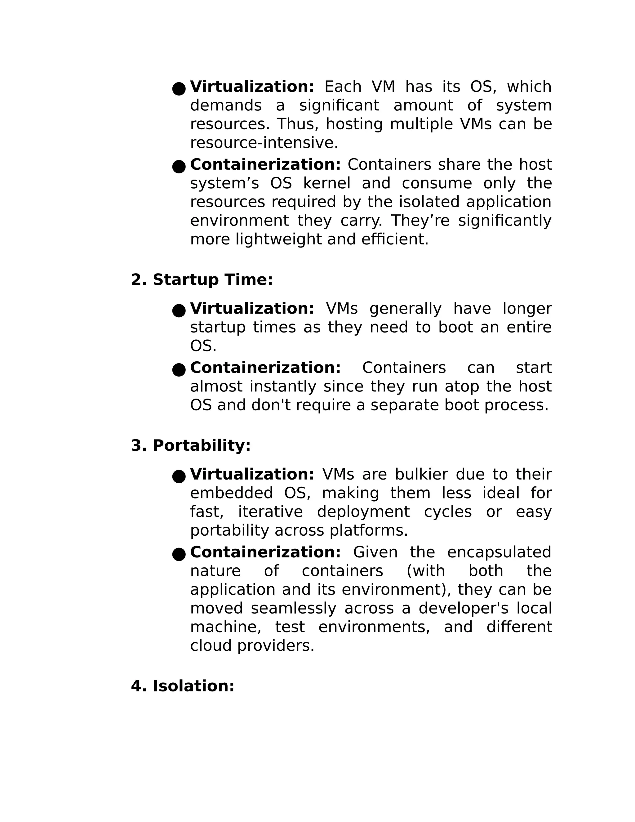 ● Virtualization: Each VM has its OS, which
demands a significant amount of system
resources. Thus, hosting multiple VMs can be
resource-intensive.
● Containerization: Containers share the host
system’s OS kernel and consume only the
resources required by the isolated application
environment they carry. They’re significantly
more lightweight and efficient.
2. Startup Time:
● Virtualization: VMs generally have longer
startup times as they need to boot an entire
OS.
● Containerization: Containers can start
almost instantly since they run atop the host
OS and don't require a separate boot process.
3. Portability:
● Virtualization: VMs are bulkier due to their
embedded OS, making them less ideal for
fast, iterative deployment cycles or easy
portability across platforms.
● Containerization: Given the encapsulated
nature of containers (with both the
application and its environment), they can be
moved seamlessly across a developer's local
machine, test environments, and different
cloud providers.
4. Isolation:
 