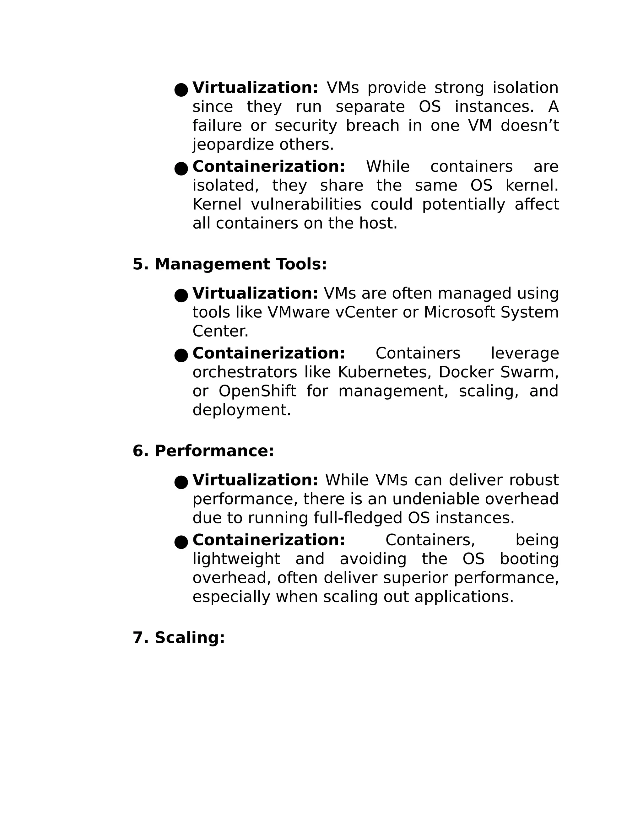 ● Virtualization: VMs provide strong isolation
since they run separate OS instances. A
failure or security breach in one VM doesn’t
jeopardize others.
● Containerization: While containers are
isolated, they share the same OS kernel.
Kernel vulnerabilities could potentially affect
all containers on the host.
5. Management Tools:
● Virtualization: VMs are often managed using
tools like VMware vCenter or Microsoft System
Center.
● Containerization: Containers leverage
orchestrators like Kubernetes, Docker Swarm,
or OpenShift for management, scaling, and
deployment.
6. Performance:
● Virtualization: While VMs can deliver robust
performance, there is an undeniable overhead
due to running full-fledged OS instances.
● Containerization: Containers, being
lightweight and avoiding the OS booting
overhead, often deliver superior performance,
especially when scaling out applications.
7. Scaling:
 
