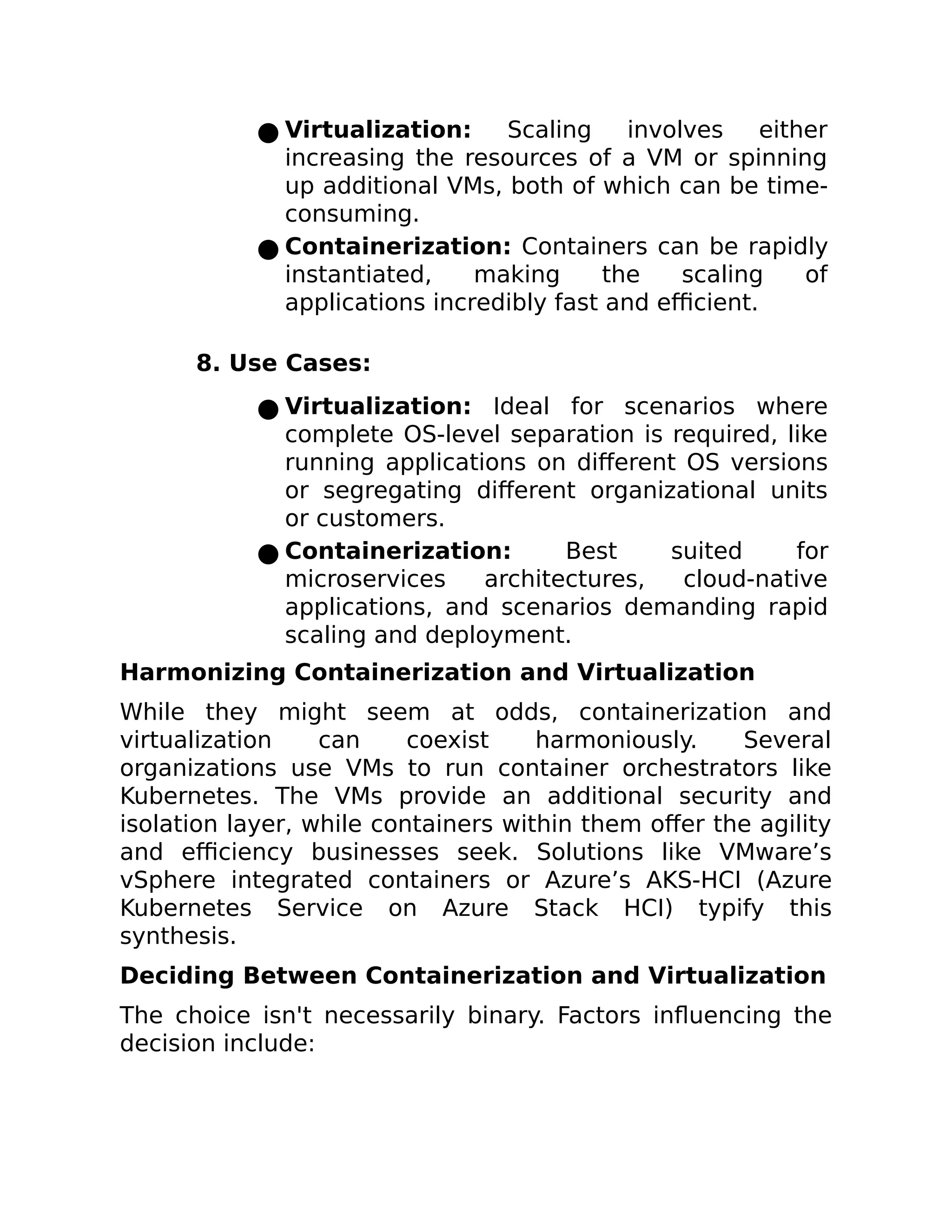 ● Virtualization: Scaling involves either
increasing the resources of a VM or spinning
up additional VMs, both of which can be time-
consuming.
● Containerization: Containers can be rapidly
instantiated, making the scaling of
applications incredibly fast and efficient.
8. Use Cases:
● Virtualization: Ideal for scenarios where
complete OS-level separation is required, like
running applications on different OS versions
or segregating different organizational units
or customers.
● Containerization: Best suited for
microservices architectures, cloud-native
applications, and scenarios demanding rapid
scaling and deployment.
Harmonizing Containerization and Virtualization
While they might seem at odds, containerization and
virtualization can coexist harmoniously. Several
organizations use VMs to run container orchestrators like
Kubernetes. The VMs provide an additional security and
isolation layer, while containers within them offer the agility
and efficiency businesses seek. Solutions like VMware’s
vSphere integrated containers or Azure’s AKS-HCI (Azure
Kubernetes Service on Azure Stack HCI) typify this
synthesis.
Deciding Between Containerization and Virtualization
The choice isn't necessarily binary. Factors influencing the
decision include:
 