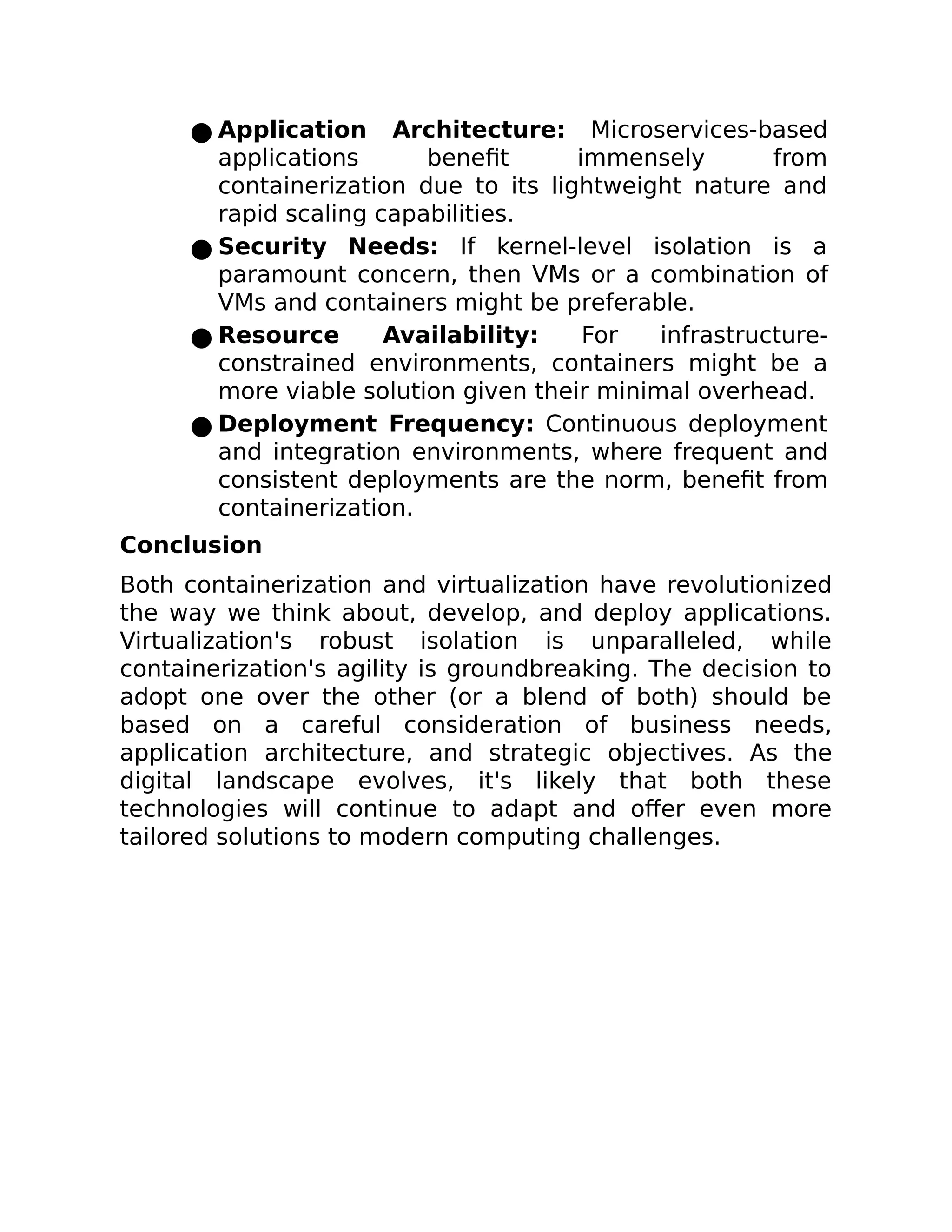 ● Application Architecture: Microservices-based
applications benefit immensely from
containerization due to its lightweight nature and
rapid scaling capabilities.
● Security Needs: If kernel-level isolation is a
paramount concern, then VMs or a combination of
VMs and containers might be preferable.
● Resource Availability: For infrastructure-
constrained environments, containers might be a
more viable solution given their minimal overhead.
● Deployment Frequency: Continuous deployment
and integration environments, where frequent and
consistent deployments are the norm, benefit from
containerization.
Conclusion
Both containerization and virtualization have revolutionized
the way we think about, develop, and deploy applications.
Virtualization's robust isolation is unparalleled, while
containerization's agility is groundbreaking. The decision to
adopt one over the other (or a blend of both) should be
based on a careful consideration of business needs,
application architecture, and strategic objectives. As the
digital landscape evolves, it's likely that both these
technologies will continue to adapt and offer even more
tailored solutions to modern computing challenges.
 