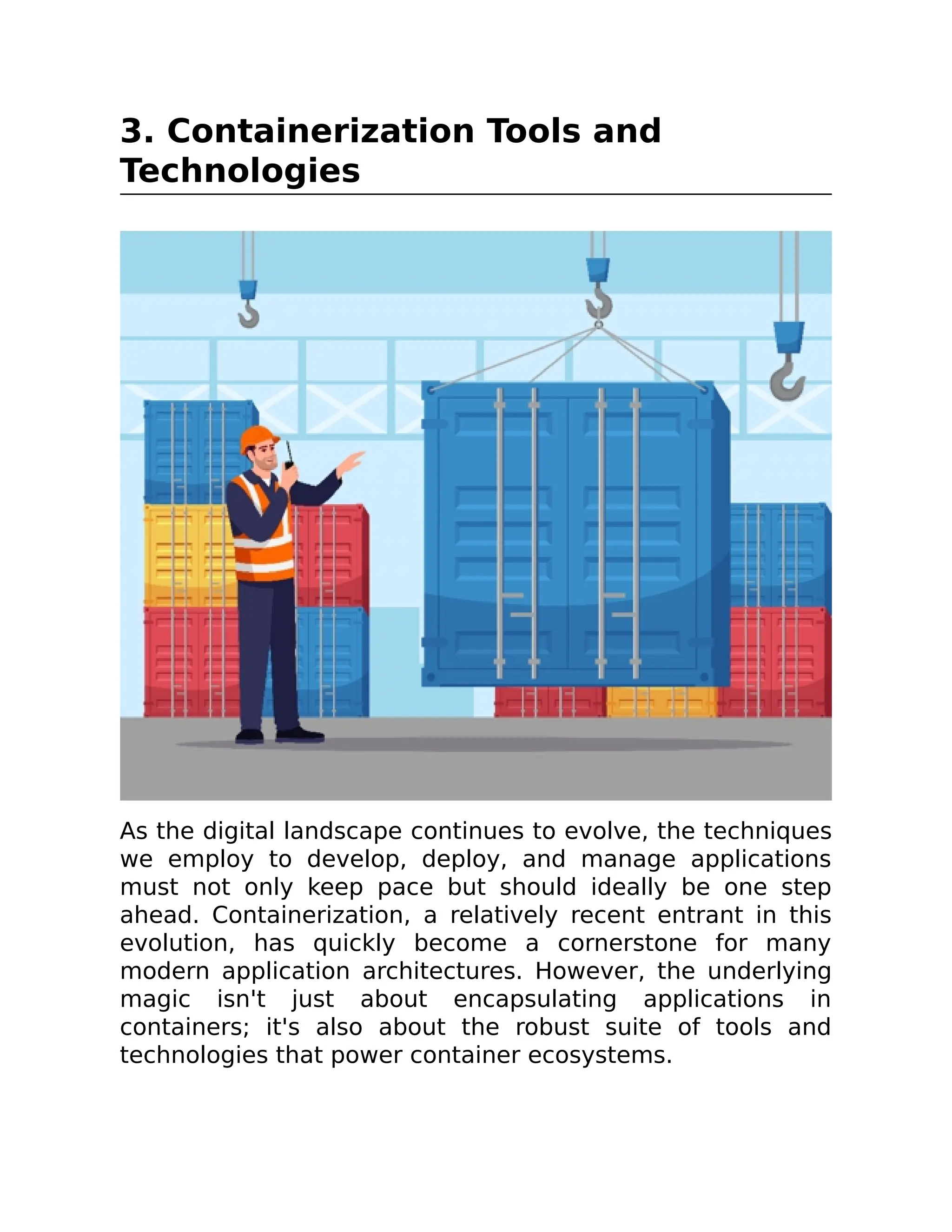 3. Containerization Tools and
Technologies
As the digital landscape continues to evolve, the techniques
we employ to develop, deploy, and manage applications
must not only keep pace but should ideally be one step
ahead. Containerization, a relatively recent entrant in this
evolution, has quickly become a cornerstone for many
modern application architectures. However, the underlying
magic isn't just about encapsulating applications in
containers; it's also about the robust suite of tools and
technologies that power container ecosystems.
 