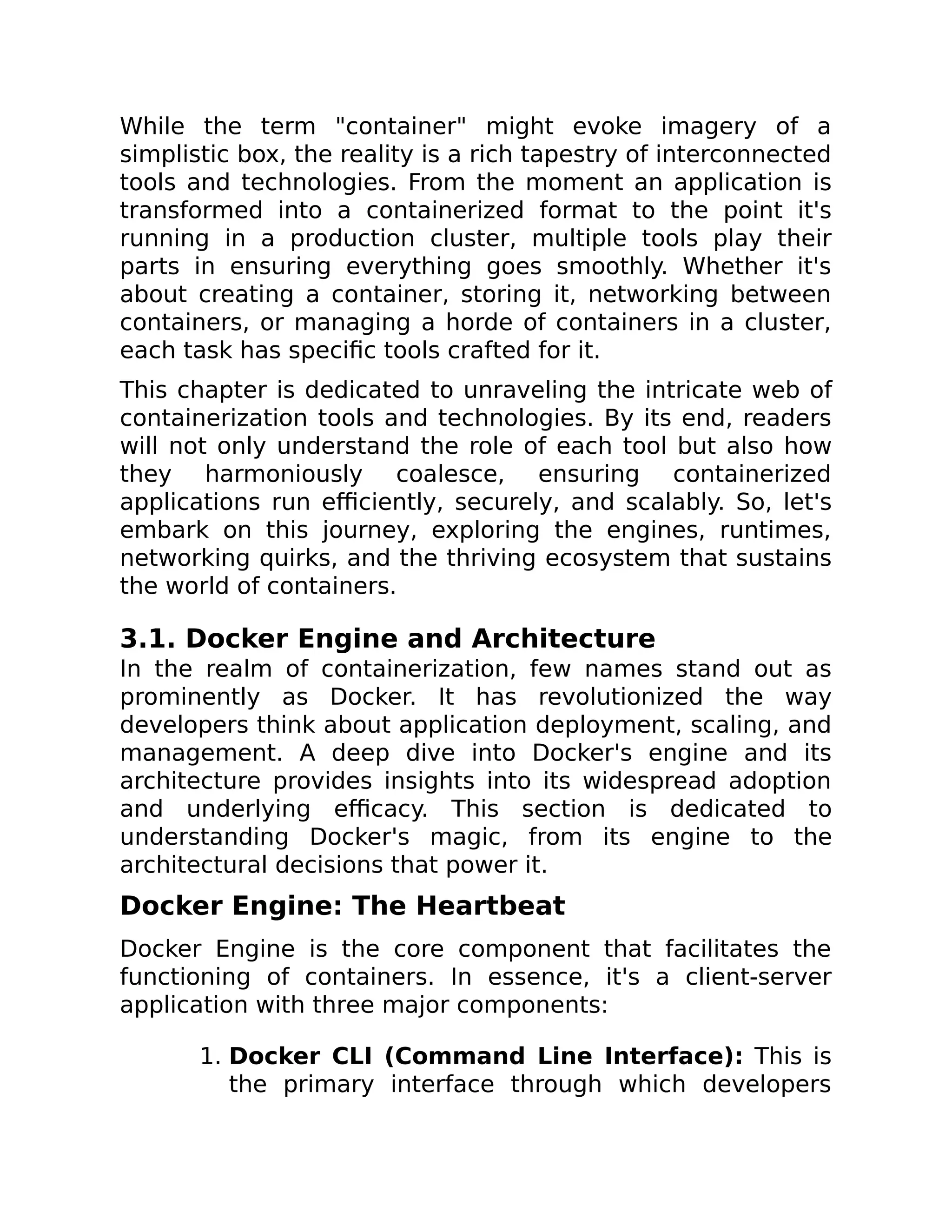 While the term "container" might evoke imagery of a
simplistic box, the reality is a rich tapestry of interconnected
tools and technologies. From the moment an application is
transformed into a containerized format to the point it's
running in a production cluster, multiple tools play their
parts in ensuring everything goes smoothly. Whether it's
about creating a container, storing it, networking between
containers, or managing a horde of containers in a cluster,
each task has specific tools crafted for it.
This chapter is dedicated to unraveling the intricate web of
containerization tools and technologies. By its end, readers
will not only understand the role of each tool but also how
they harmoniously coalesce, ensuring containerized
applications run efficiently, securely, and scalably. So, let's
embark on this journey, exploring the engines, runtimes,
networking quirks, and the thriving ecosystem that sustains
the world of containers.
3.1. Docker Engine and Architecture
In the realm of containerization, few names stand out as
prominently as Docker. It has revolutionized the way
developers think about application deployment, scaling, and
management. A deep dive into Docker's engine and its
architecture provides insights into its widespread adoption
and underlying efficacy. This section is dedicated to
understanding Docker's magic, from its engine to the
architectural decisions that power it.
Docker Engine: The Heartbeat
Docker Engine is the core component that facilitates the
functioning of containers. In essence, it's a client-server
application with three major components:
1. Docker CLI (Command Line Interface): This is
the primary interface through which developers
 