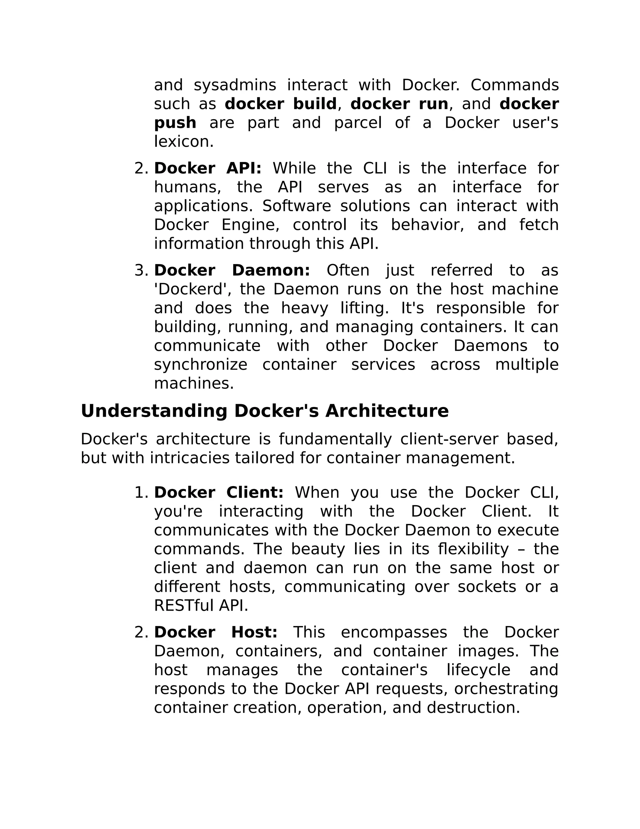 and sysadmins interact with Docker. Commands
such as docker build, docker run, and docker
push are part and parcel of a Docker user's
lexicon.
2. Docker API: While the CLI is the interface for
humans, the API serves as an interface for
applications. Software solutions can interact with
Docker Engine, control its behavior, and fetch
information through this API.
3. Docker Daemon: Often just referred to as
'Dockerd', the Daemon runs on the host machine
and does the heavy lifting. It's responsible for
building, running, and managing containers. It can
communicate with other Docker Daemons to
synchronize container services across multiple
machines.
Understanding Docker's Architecture
Docker's architecture is fundamentally client-server based,
but with intricacies tailored for container management.
1. Docker Client: When you use the Docker CLI,
you're interacting with the Docker Client. It
communicates with the Docker Daemon to execute
commands. The beauty lies in its flexibility – the
client and daemon can run on the same host or
different hosts, communicating over sockets or a
RESTful API.
2. Docker Host: This encompasses the Docker
Daemon, containers, and container images. The
host manages the container's lifecycle and
responds to the Docker API requests, orchestrating
container creation, operation, and destruction.
 