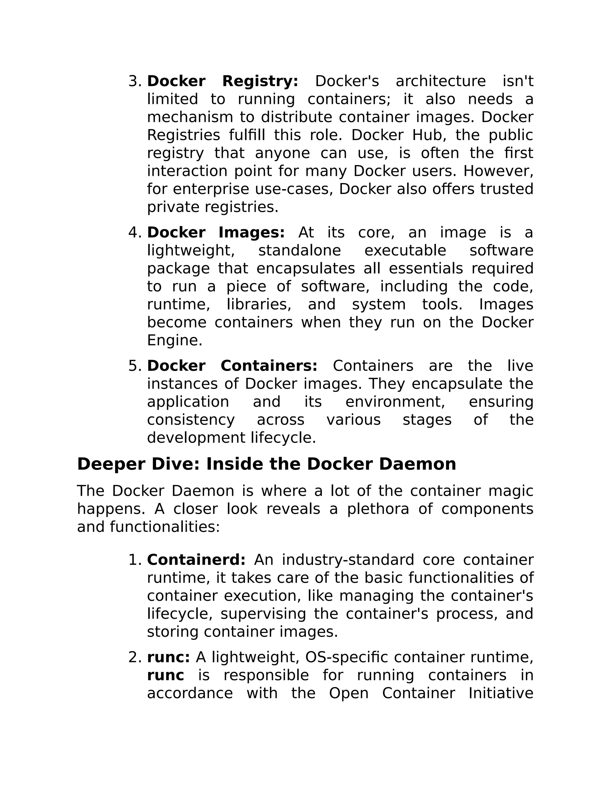 3. Docker Registry: Docker's architecture isn't
limited to running containers; it also needs a
mechanism to distribute container images. Docker
Registries fulfill this role. Docker Hub, the public
registry that anyone can use, is often the first
interaction point for many Docker users. However,
for enterprise use-cases, Docker also offers trusted
private registries.
4. Docker Images: At its core, an image is a
lightweight, standalone executable software
package that encapsulates all essentials required
to run a piece of software, including the code,
runtime, libraries, and system tools. Images
become containers when they run on the Docker
Engine.
5. Docker Containers: Containers are the live
instances of Docker images. They encapsulate the
application and its environment, ensuring
consistency across various stages of the
development lifecycle.
Deeper Dive: Inside the Docker Daemon
The Docker Daemon is where a lot of the container magic
happens. A closer look reveals a plethora of components
and functionalities:
1. Containerd: An industry-standard core container
runtime, it takes care of the basic functionalities of
container execution, like managing the container's
lifecycle, supervising the container's process, and
storing container images.
2. runc: A lightweight, OS-specific container runtime,
runc is responsible for running containers in
accordance with the Open Container Initiative
 