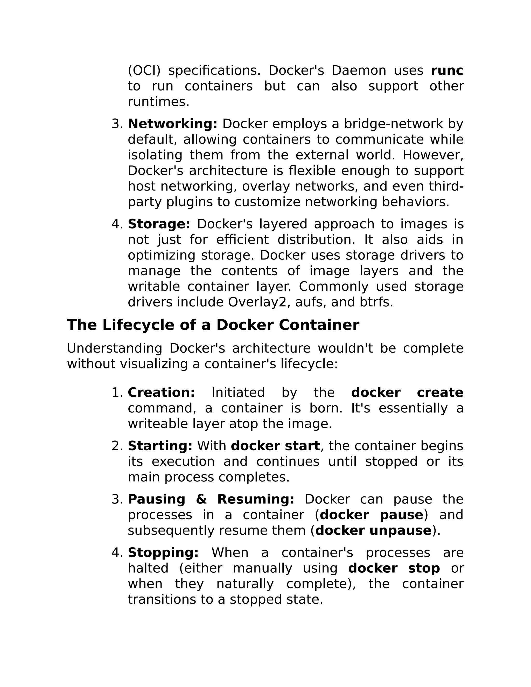 (OCI) specifications. Docker's Daemon uses runc
to run containers but can also support other
runtimes.
3. Networking: Docker employs a bridge-network by
default, allowing containers to communicate while
isolating them from the external world. However,
Docker's architecture is flexible enough to support
host networking, overlay networks, and even third-
party plugins to customize networking behaviors.
4. Storage: Docker's layered approach to images is
not just for efficient distribution. It also aids in
optimizing storage. Docker uses storage drivers to
manage the contents of image layers and the
writable container layer. Commonly used storage
drivers include Overlay2, aufs, and btrfs.
The Lifecycle of a Docker Container
Understanding Docker's architecture wouldn't be complete
without visualizing a container's lifecycle:
1. Creation: Initiated by the docker create
command, a container is born. It's essentially a
writeable layer atop the image.
2. Starting: With docker start, the container begins
its execution and continues until stopped or its
main process completes.
3. Pausing & Resuming: Docker can pause the
processes in a container (docker pause) and
subsequently resume them (docker unpause).
4. Stopping: When a container's processes are
halted (either manually using docker stop or
when they naturally complete), the container
transitions to a stopped state.
 