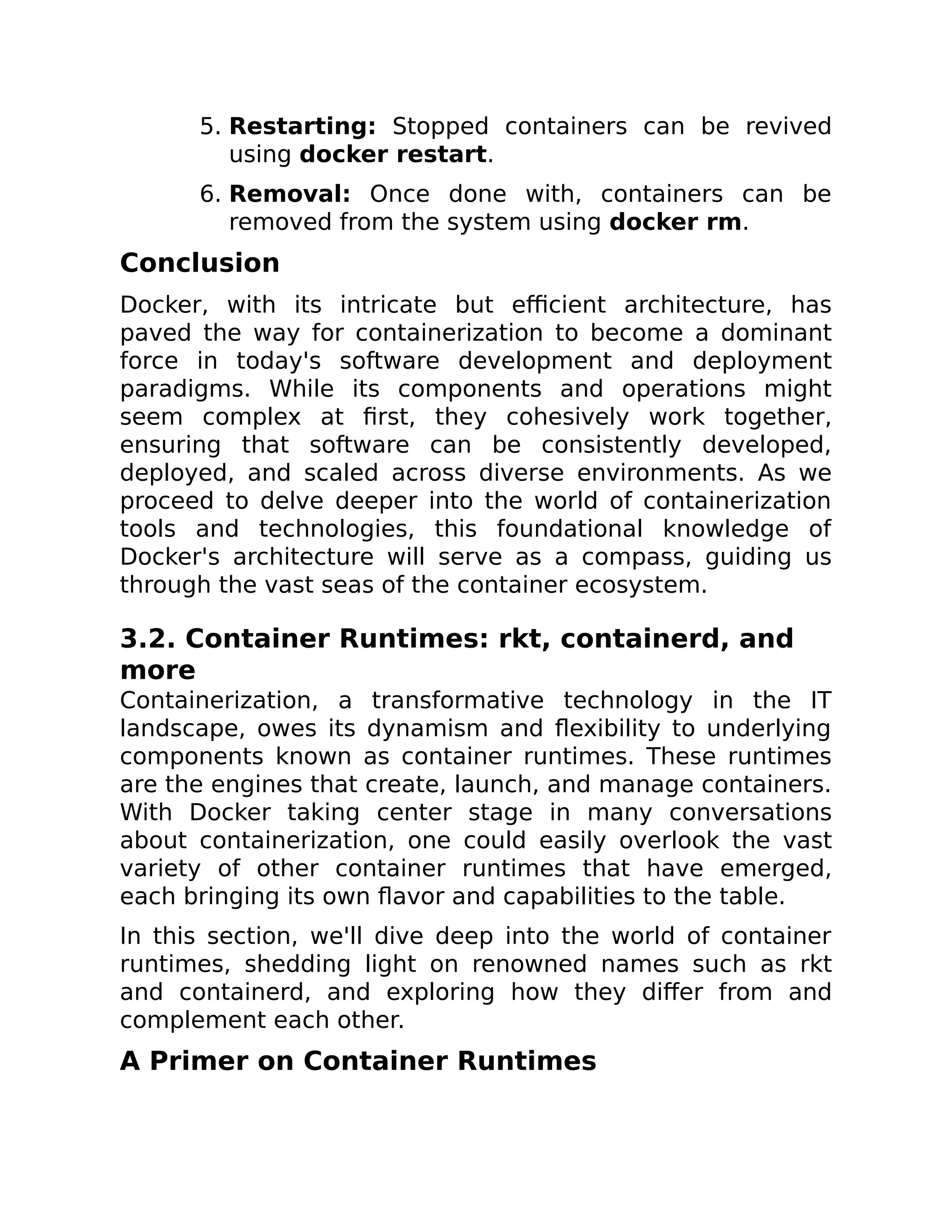 5. Restarting: Stopped containers can be revived
using docker restart.
6. Removal: Once done with, containers can be
removed from the system using docker rm.
Conclusion
Docker, with its intricate but efficient architecture, has
paved the way for containerization to become a dominant
force in today's software development and deployment
paradigms. While its components and operations might
seem complex at first, they cohesively work together,
ensuring that software can be consistently developed,
deployed, and scaled across diverse environments. As we
proceed to delve deeper into the world of containerization
tools and technologies, this foundational knowledge of
Docker's architecture will serve as a compass, guiding us
through the vast seas of the container ecosystem.
3.2. Container Runtimes: rkt, containerd, and
more
Containerization, a transformative technology in the IT
landscape, owes its dynamism and flexibility to underlying
components known as container runtimes. These runtimes
are the engines that create, launch, and manage containers.
With Docker taking center stage in many conversations
about containerization, one could easily overlook the vast
variety of other container runtimes that have emerged,
each bringing its own flavor and capabilities to the table.
In this section, we'll dive deep into the world of container
runtimes, shedding light on renowned names such as rkt
and containerd, and exploring how they differ from and
complement each other.
A Primer on Container Runtimes
 