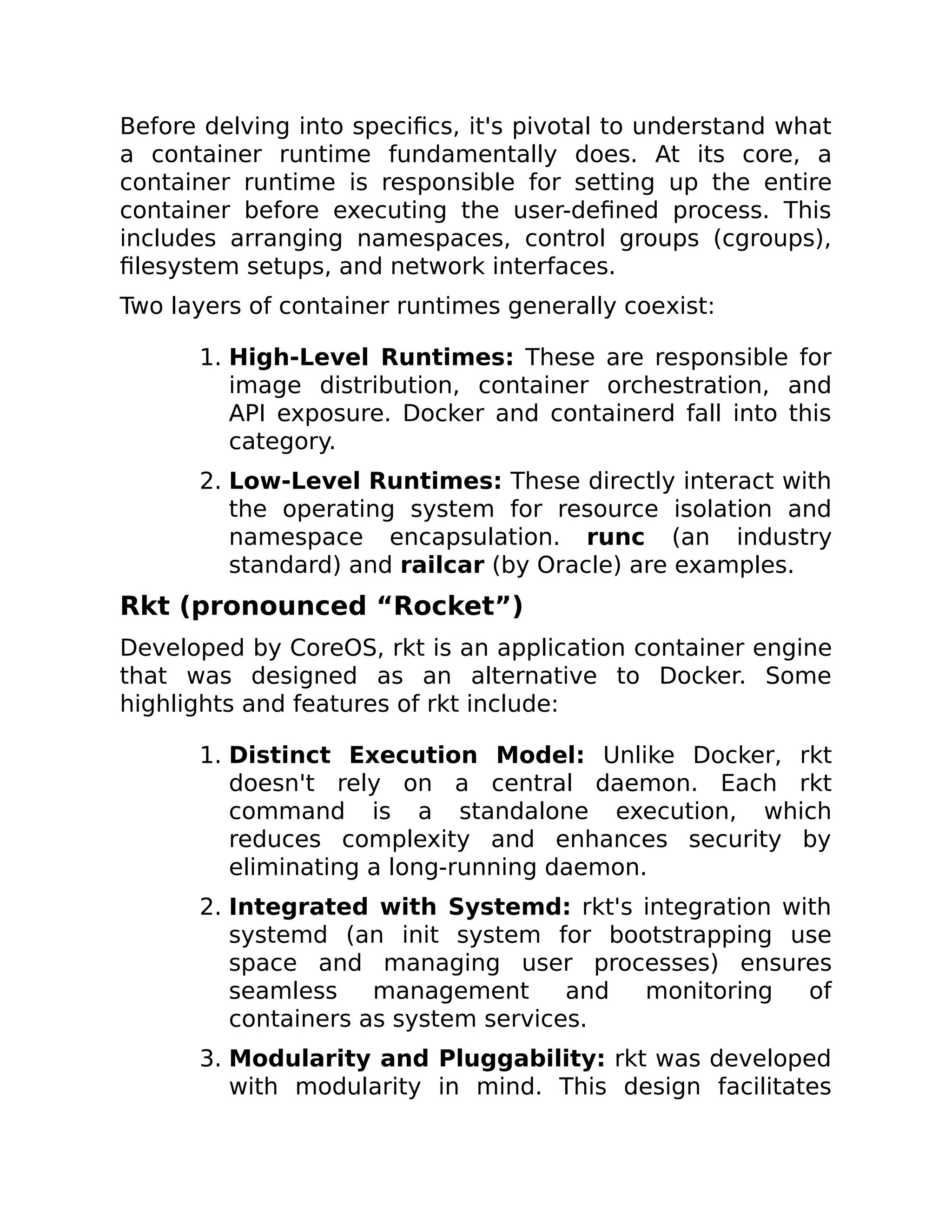 Before delving into specifics, it's pivotal to understand what
a container runtime fundamentally does. At its core, a
container runtime is responsible for setting up the entire
container before executing the user-defined process. This
includes arranging namespaces, control groups (cgroups),
filesystem setups, and network interfaces.
Two layers of container runtimes generally coexist:
1. High-Level Runtimes: These are responsible for
image distribution, container orchestration, and
API exposure. Docker and containerd fall into this
category.
2. Low-Level Runtimes: These directly interact with
the operating system for resource isolation and
namespace encapsulation. runc (an industry
standard) and railcar (by Oracle) are examples.
Rkt (pronounced “Rocket”)
Developed by CoreOS, rkt is an application container engine
that was designed as an alternative to Docker. Some
highlights and features of rkt include:
1. Distinct Execution Model: Unlike Docker, rkt
doesn't rely on a central daemon. Each rkt
command is a standalone execution, which
reduces complexity and enhances security by
eliminating a long-running daemon.
2. Integrated with Systemd: rkt's integration with
systemd (an init system for bootstrapping use
space and managing user processes) ensures
seamless management and monitoring of
containers as system services.
3. Modularity and Pluggability: rkt was developed
with modularity in mind. This design facilitates
 