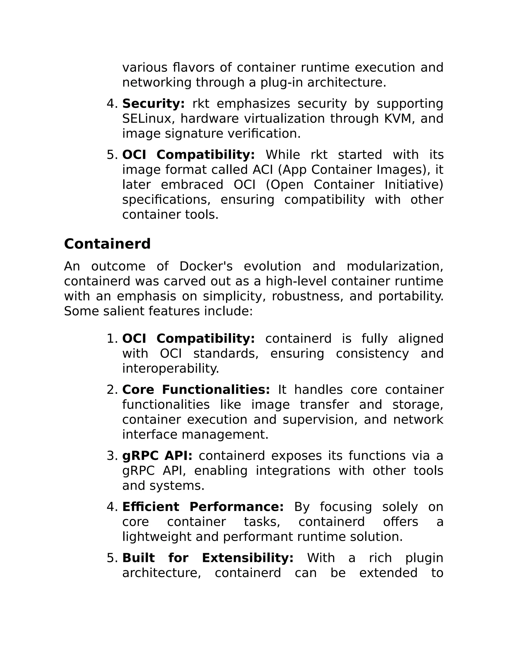 various flavors of container runtime execution and
networking through a plug-in architecture.
4. Security: rkt emphasizes security by supporting
SELinux, hardware virtualization through KVM, and
image signature verification.
5. OCI Compatibility: While rkt started with its
image format called ACI (App Container Images), it
later embraced OCI (Open Container Initiative)
specifications, ensuring compatibility with other
container tools.
Containerd
An outcome of Docker's evolution and modularization,
containerd was carved out as a high-level container runtime
with an emphasis on simplicity, robustness, and portability.
Some salient features include:
1. OCI Compatibility: containerd is fully aligned
with OCI standards, ensuring consistency and
interoperability.
2. Core Functionalities: It handles core container
functionalities like image transfer and storage,
container execution and supervision, and network
interface management.
3. gRPC API: containerd exposes its functions via a
gRPC API, enabling integrations with other tools
and systems.
4. Efficient Performance: By focusing solely on
core container tasks, containerd offers a
lightweight and performant runtime solution.
5. Built for Extensibility: With a rich plugin
architecture, containerd can be extended to
 
