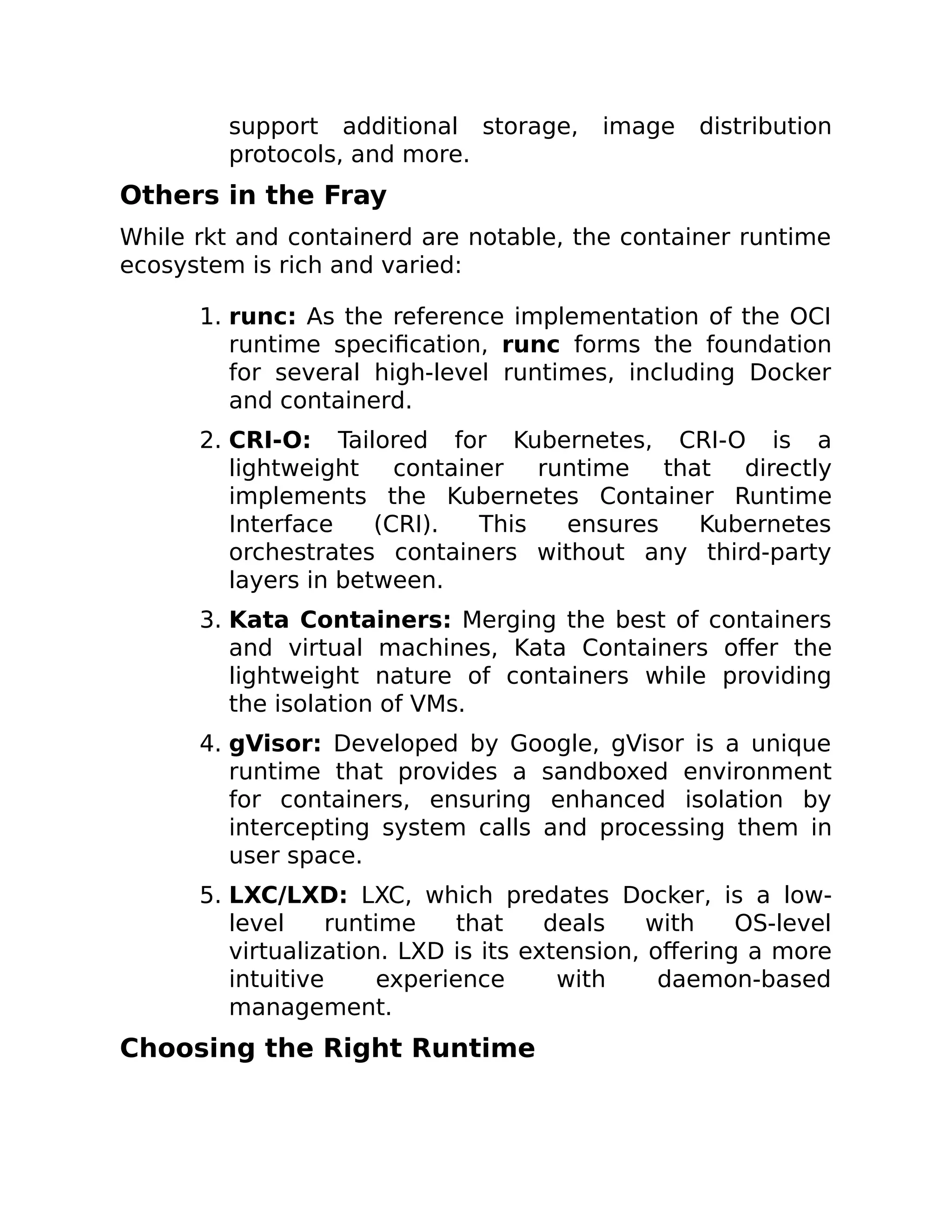 support additional storage, image distribution
protocols, and more.
Others in the Fray
While rkt and containerd are notable, the container runtime
ecosystem is rich and varied:
1. runc: As the reference implementation of the OCI
runtime specification, runc forms the foundation
for several high-level runtimes, including Docker
and containerd.
2. CRI-O: Tailored for Kubernetes, CRI-O is a
lightweight container runtime that directly
implements the Kubernetes Container Runtime
Interface (CRI). This ensures Kubernetes
orchestrates containers without any third-party
layers in between.
3. Kata Containers: Merging the best of containers
and virtual machines, Kata Containers offer the
lightweight nature of containers while providing
the isolation of VMs.
4. gVisor: Developed by Google, gVisor is a unique
runtime that provides a sandboxed environment
for containers, ensuring enhanced isolation by
intercepting system calls and processing them in
user space.
5. LXC/LXD: LXC, which predates Docker, is a low-
level runtime that deals with OS-level
virtualization. LXD is its extension, offering a more
intuitive experience with daemon-based
management.
Choosing the Right Runtime
 