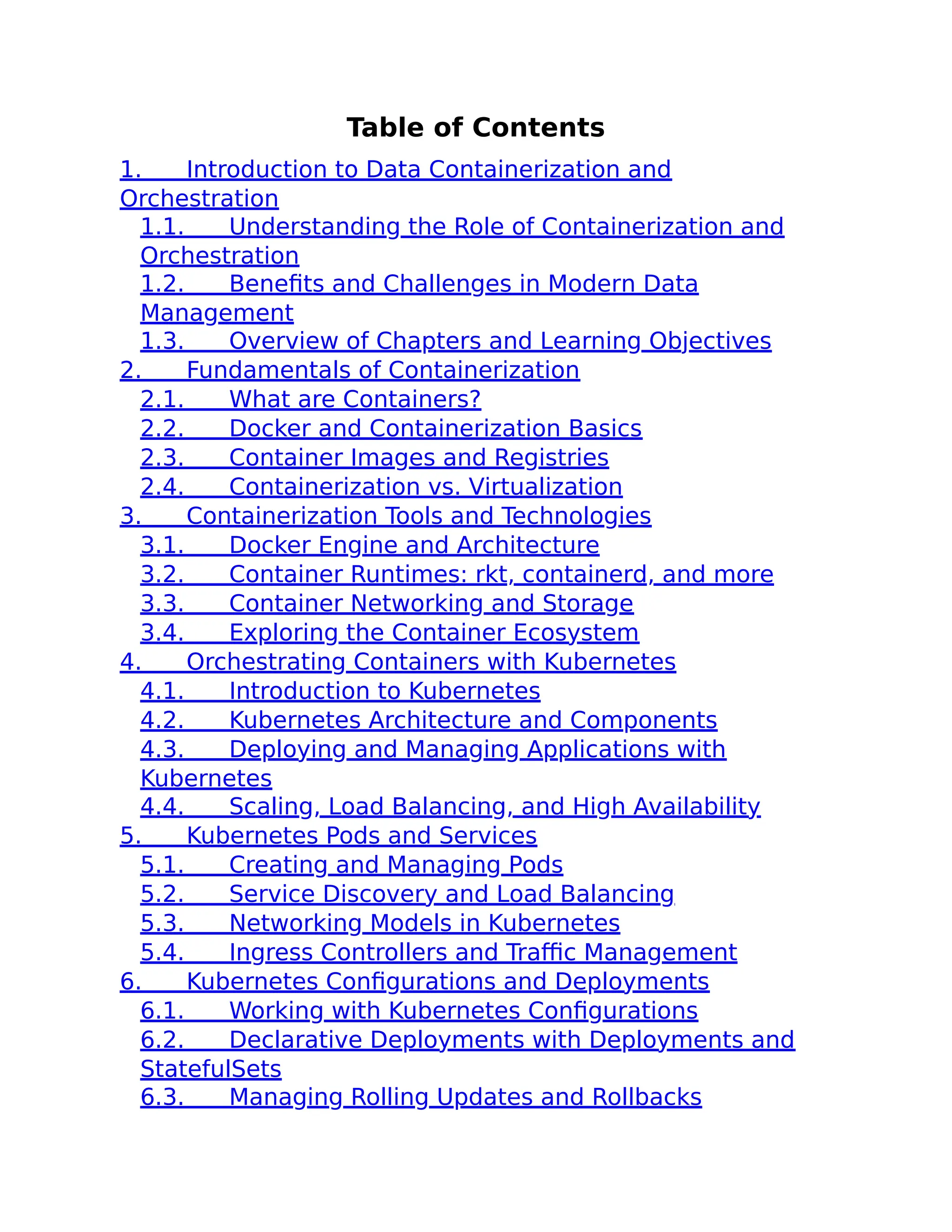Table of Contents
1. Introduction to Data Containerization and
Orchestration
1.1. Understanding the Role of Containerization and
Orchestration
1.2. Benefits and Challenges in Modern Data
Management
1.3. Overview of Chapters and Learning Objectives
2. Fundamentals of Containerization
2.1. What are Containers?
2.2. Docker and Containerization Basics
2.3. Container Images and Registries
2.4. Containerization vs. Virtualization
3. Containerization Tools and Technologies
3.1. Docker Engine and Architecture
3.2. Container Runtimes: rkt, containerd, and more
3.3. Container Networking and Storage
3.4. Exploring the Container Ecosystem
4. Orchestrating Containers with Kubernetes
4.1. Introduction to Kubernetes
4.2. Kubernetes Architecture and Components
4.3. Deploying and Managing Applications with
Kubernetes
4.4. Scaling, Load Balancing, and High Availability
5. Kubernetes Pods and Services
5.1. Creating and Managing Pods
5.2. Service Discovery and Load Balancing
5.3. Networking Models in Kubernetes
5.4. Ingress Controllers and Traffic Management
6. Kubernetes Configurations and Deployments
6.1. Working with Kubernetes Configurations
6.2. Declarative Deployments with Deployments and
StatefulSets
6.3. Managing Rolling Updates and Rollbacks
 