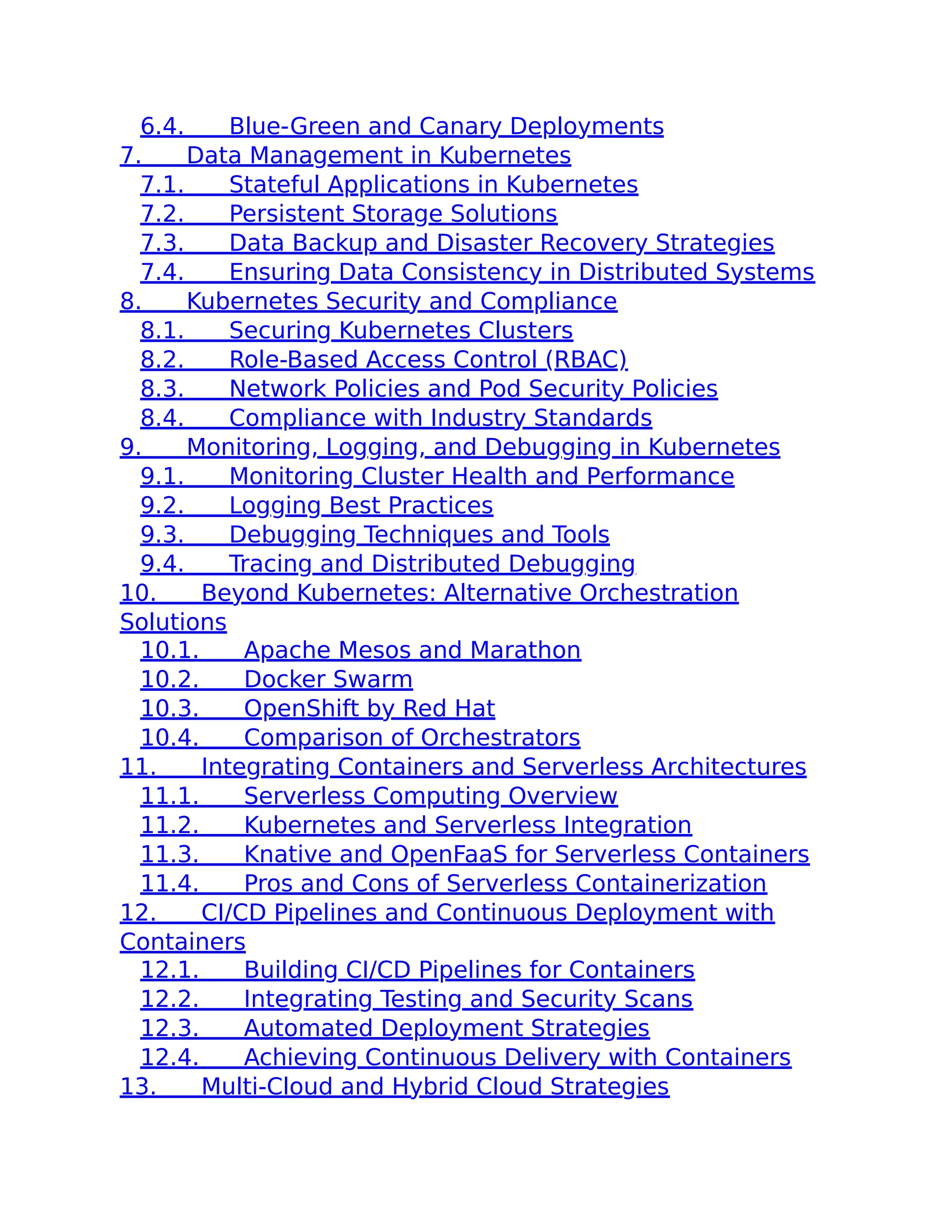 6.4. Blue-Green and Canary Deployments
7. Data Management in Kubernetes
7.1. Stateful Applications in Kubernetes
7.2. Persistent Storage Solutions
7.3. Data Backup and Disaster Recovery Strategies
7.4. Ensuring Data Consistency in Distributed Systems
8. Kubernetes Security and Compliance
8.1. Securing Kubernetes Clusters
8.2. Role-Based Access Control (RBAC)
8.3. Network Policies and Pod Security Policies
8.4. Compliance with Industry Standards
9. Monitoring, Logging, and Debugging in Kubernetes
9.1. Monitoring Cluster Health and Performance
9.2. Logging Best Practices
9.3. Debugging Techniques and Tools
9.4. Tracing and Distributed Debugging
10. Beyond Kubernetes: Alternative Orchestration
Solutions
10.1. Apache Mesos and Marathon
10.2. Docker Swarm
10.3. OpenShift by Red Hat
10.4. Comparison of Orchestrators
11. Integrating Containers and Serverless Architectures
11.1. Serverless Computing Overview
11.2. Kubernetes and Serverless Integration
11.3. Knative and OpenFaaS for Serverless Containers
11.4. Pros and Cons of Serverless Containerization
12. CI/CD Pipelines and Continuous Deployment with
Containers
12.1. Building CI/CD Pipelines for Containers
12.2. Integrating Testing and Security Scans
12.3. Automated Deployment Strategies
12.4. Achieving Continuous Delivery with Containers
13. Multi-Cloud and Hybrid Cloud Strategies
 