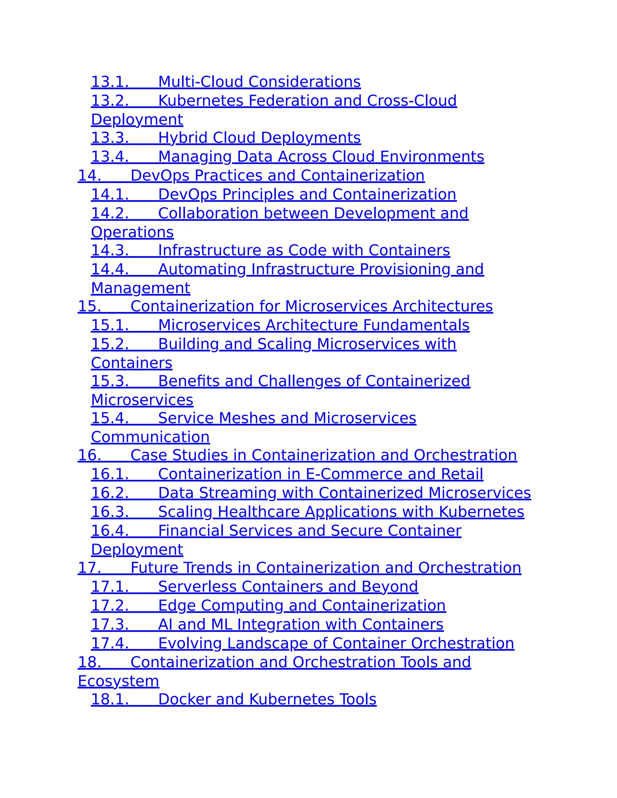 13.1. Multi-Cloud Considerations
13.2. Kubernetes Federation and Cross-Cloud
Deployment
13.3. Hybrid Cloud Deployments
13.4. Managing Data Across Cloud Environments
14. DevOps Practices and Containerization
14.1. DevOps Principles and Containerization
14.2. Collaboration between Development and
Operations
14.3. Infrastructure as Code with Containers
14.4. Automating Infrastructure Provisioning and
Management
15. Containerization for Microservices Architectures
15.1. Microservices Architecture Fundamentals
15.2. Building and Scaling Microservices with
Containers
15.3. Benefits and Challenges of Containerized
Microservices
15.4. Service Meshes and Microservices
Communication
16. Case Studies in Containerization and Orchestration
16.1. Containerization in E-Commerce and Retail
16.2. Data Streaming with Containerized Microservices
16.3. Scaling Healthcare Applications with Kubernetes
16.4. Financial Services and Secure Container
Deployment
17. Future Trends in Containerization and Orchestration
17.1. Serverless Containers and Beyond
17.2. Edge Computing and Containerization
17.3. AI and ML Integration with Containers
17.4. Evolving Landscape of Container Orchestration
18. Containerization and Orchestration Tools and
Ecosystem
18.1. Docker and Kubernetes Tools
 