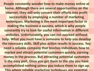 People constantly wonder how to make money online at
   home. Although there are several opportunities on the
   internet, they will only convert their efforts into profit
      successfully by employing a number of marketing
   techniques. Marketing is the most important factor in
     making the business a success, which is why people
  constantly try to look for useful information in different
   websites. Unfortunately, you can not succeed without
help. What you must have is someone to help you develop
the necessary skills. Skill plus action results in success. You
 need a reliable company that teaches individuals how to
  market and attract potential customers quickly, earning
 money in the process. But attracting potential customers
  is the easy part. Once you get them to the site you have
 accomplished nothing unless you induce them to sign up.
 