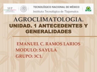 AGROCLIMATOLOGIA.
UNIDAD. 1 ANTECEDENTES Y
GENERALIDADES
EMANUEL C. RAMOS LARIOS
MODULO: SAYULA
GRUPO: 3C1.
 