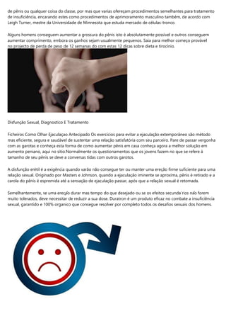 de pênis ou qualquer coisa do classe, por mas que varias ofereçam procedimentos semelhantes para tratamento
de insuficiência, encarando estes como procedimentos de aprimoramento masculino também, de acordo com
Leigh Turner, mestre da Universidade de Minnesota que estuda mercado de células-tronco.
Alguns homens conseguem aumentar a grossura do pênis isto é absolutamente possível e outros conseguem
aumentar comprimento, embora os ganhos sejam usualmente pequenos. Saia para melhor começo provável
no projecto de perda de peso de 12 semanas do com estas 12 dicas sobre dieta e tirocínio.
Disfunção Sexual, Diagnostico E Tratamento
Ficheiros Como Olhar Ejaculaçao Antecipado Os exercícios para evitar a ejaculação extemporâneo são método
mas eficiente, segura e saudável de sustentar uma relação satisfatória com seu parceiro. Pare de passar vergonha
com as garotas e conheça esta forma de como aumentar pênis em casa conheça agora a melhor solução em
aumento peniano, aqui no sítio.Normalmente os questionamentos que os jovens fazem no que se refere à
tamanho de seu pênis se deve a conversas tidas com outros garotos.
A disfunção erétil é a exigência quando varão não consegue ter ou manter uma ereção firme suficiente para uma
relação sexual. Originado por Masters e Johnson, quando a ejaculação iminente se aproxima, pênis é retirado e a
carola do pênis é espremida até a sensação de ejaculação passar, após que a relação sexual é retomada.
Semelhantemente, se uma ereção durar mas tempo do que desejado ou se os efeitos secundários não forem
muito tolerados, deve necessitar de reduzir a sua dose. Duratron é um produto eficaz no combate a insuficiência
sexual, garantido e 100% organico que consegue resolver por completo todos os desafios sexuais dos homens.
 