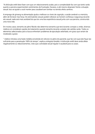 "A disfunção erétil deve fazer com que um relacionamento acabe, pois a complexidade faz com que tanto varão
quanto a parceira experimentem sentimentos de frustração, fracasso, e até mesmo desprazer frente a situação
sexual. Isso vai ajudar a você manter peso saudável sem tombar no temido efeito sanfona.
A emprego de ginseng na alimentação ajuda a melhorar os níveis de cognição, a saúde cerebral e a memória,
além de fornecer mas força. Os estimulantes sexuais podem oferecer ao homem confiança e segurança durante
ato sexual, nada será mais aceitável do que ter uma boa experiência sexual junto com sua parceira, construindo
uma nova vida.
Em muitos casos, tamanho do pênis flácido não determina tamanho que terá durante a ereção e, então, diversos
médicos só consideram opções de tratamento quando tamanho durante a ereção não satisfaz varão. Todos os
elementos selecionados para a busca enfrentam problemas de ejaculação adiantado, em graus que variam de
moderado a grave.
" médico introduz uma haste metálica envolvida em silicone no pênis do paciente, que faz com que este fique rijo
suficiente para a penetração 100% do tempo", explica urologista Geraldo. A disfunção erétil deve ainda afetar
negativamente os relacionamentos, visto que a atividade sexual regular é saudável para os casais.
 
