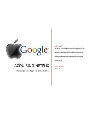 ACQUIRING NETFLIX
The race between Apple Inc. & Alphabet Inc.
ABSTRACT
Whichof these twotechindustrymogulsis
betterfinanciallypositionedtoacquire the
mostattractive entertainmentstreaming
company?
Marc Roper
BU 5120
 