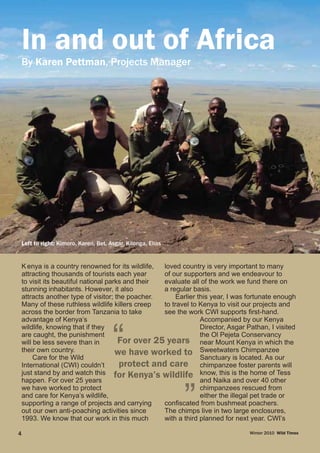 Kenya is a country renowned for its wildlife,
attracting thousands of tourists each year
to visit its beautiful national parks and their
stunning inhabitants. However, it also
attracts another type of visitor; the poacher.
Many of these ruthless wildlife killers creep
across the border from Tanzania to take
advantage of Kenya’s
wildlife, knowing that if they
are caught, the punishment
will be less severe than in
their own country.
Care for the Wild
International (CWI) couldn’t
just stand by and watch this
happen. For over 25 years
we have worked to protect
and care for Kenya’s wildlife,
supporting a range of projects and carrying
out our own anti-poaching activities since
1993. We know that our work in this much
loved country is very important to many
of our supporters and we endeavour to
evaluate all of the work we fund there on
a regular basis.
Earlier this year, I was fortunate enough
to travel to Kenya to visit our projects and
see the work CWI supports first-hand.
Accompanied by our Kenya
Director, Asgar Pathan, I visited
the Ol Pejeta Conservancy
near Mount Kenya in which the
Sweetwaters Chimpanzee
Sanctuary is located. As our
chimpanzee foster parents will
know, this is the home of Tess
and Naika and over 40 other
chimpanzees rescued from
either the illegal pet trade or
confiscated from bushmeat poachers.
The chimps live in two large enclosures,
with a third planned for next year. CWI’s
Left to right: Kimoro, Karen, Bet, Asgar, Kilonga, Elias
Winter 2010 Wild Times4
By Karen Pettman, Projects Manager
In and out of Africa
 