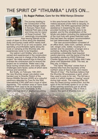 Winter 2010 Wild Times8
By Asgar Pathan, Care for the Wild Kenya Director
THE SPIRIT OF “ITHUMBA” LIVES ON...
The journey leading to
the construction of the
Ithumba Ranger station
in Kenya’s Tsavo East
National Park was a long
and tiring one for many
of those involved. The
seemingly innumerable
trips leaving Nairobi at the
crack of dawn to drive along the deserted,
dusty and bumpy roads which nearly took
the lives of four of us on one occasion, and
spending uncomfortable nights along the
route or camping at the Ithumba site, are
experiences never to be forgotten.
Our patron Lord Gridley, who is well
versed and experienced in the construction
industry, was put in charge of the Ithumba
project. He made several trips to Kenya to
oversee the contractors and to ensure the
project ran to schedule. Water was a big
issue during construction, and many other
challenges were faced, some of which were
serious and sensitive.
But finally, on February 10th 2001,
the new Ithumba ranger sub-station was
handed over to Director Rotich of the
Kenya Wildlife Service (KWS) at a colourful
ceremony attended by Care for the Wild
International (CWI) staff and a host of other
dignitaries. The northern area of Tsavo East
National Park used to be an important
breeding ground for elephants. In the
1980’s the high level of elephant poaching
in this area forced the KWS to close it to
visitors because of the risks to security. In
early 2000, the KWS approached CWI for
assistance in reopening the area. CWI
provided funding to enable roads to be
graded, and for the rehabilitation of the
whole sub-station including the replacement
of the mud huts with grass thatched roofs
that had been the rangers’ accommodation
but had deteriorated beyond repair.
The new accommodation consisted of
an office block, radio room, canteen, armory,
cell, ranger units, toilets, housing for a
warden and his assistant, a hangar and a
workshop. Building the facility in the
sometimes unbearable heat required
careful planning, and the laying of the first
foundation stones by KWS Chairman
Charles Njonjo and Lord Gridley didn’t take
place until September 2000. The rest, as
they say, is history.
The name “Ithumba” comes from a
Kamba tribe from the boundary of the
northern area of Tsavo East, and means
“Mould of Clay”. The Kambas believe that
the Ithumba hill possesses a spirit, which
they used to pray to for rain. The hill has a
crack in it which creates a “roaring” sound
during high winds. The roaring of the hill
was not heard during construction, but the
spirit of the hill finally spoke to us on day
of the opening ceremony just as all the
delegates were leaving. I like to think it
means “the spirit of Ithumba lives on”.
 