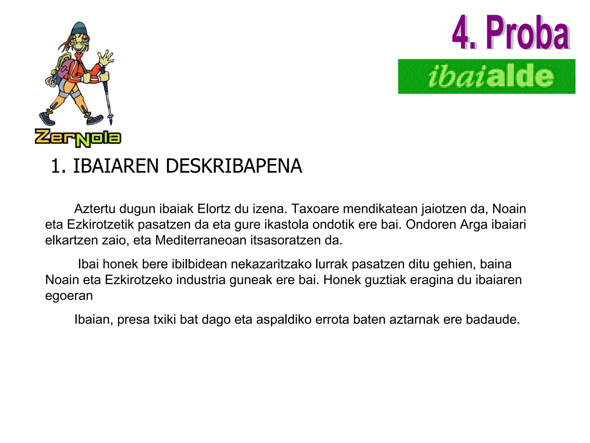1. IBAIAREN DESKRIBAPENA 4. Proba Aztertu dugun ibaiak Elortz du izena. Taxoare mendikatean jaiotzen da, Noain eta Ezkirotzetik pasatzen da eta gure ikastola ondotik ere bai. Ondoren Arga ibaiari elkartzen zaio, eta Mediterraneoan itsasoratzen da. Ibai honek bere ibilbidean nekazaritzako lurrak pasatzen ditu gehien, baina Noain eta Ezkirotzeko industria guneak ere bai. Honek guztiak eragina du ibaiaren egoeran Ibaian, presa txiki bat dago eta aspaldiko errota baten aztarnak ere badaude.         