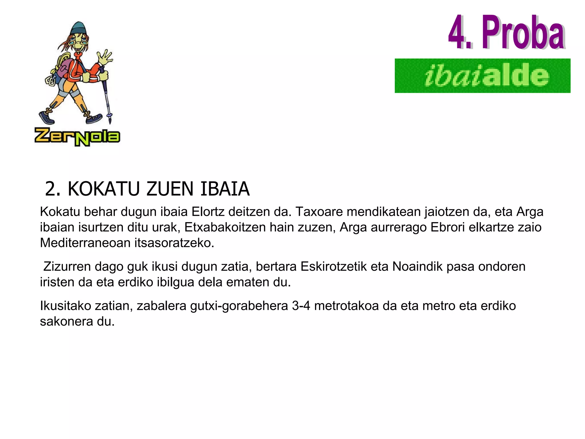 2. KOKATU ZUEN IBAIA 4. Proba Kokatu behar dugun ibaia Elortz deitzen da. Taxoare mendikatean jaiotzen da, eta Arga ibaian isurtzen ditu urak, Etxabakoitzen hain zuzen, Arga aurrerago Ebrori elkartze zaio Mediterraneoan itsasoratzeko. Zizurren dago guk ikusi dugun zatia, bertara Eskirotzetik eta Noaindik pasa ondoren iristen da eta erdiko ibilgua dela ematen du. Ikusitako zatian, zabalera gutxi-gorabehera 3-4 metrotakoa da eta metro eta erdiko sakonera du. 