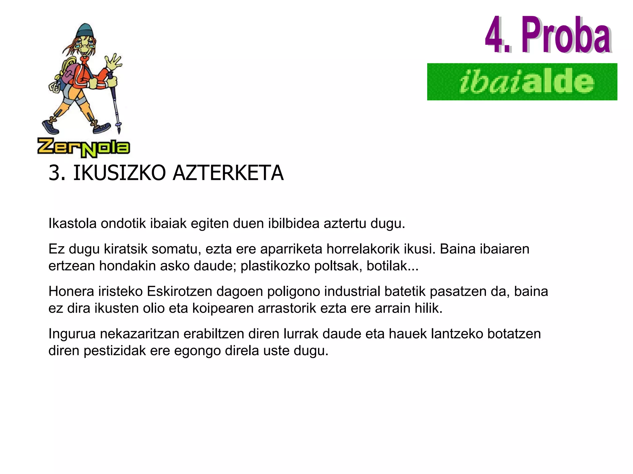 3. IKUSIZKO AZTERKETA 4. Proba Ikastola ondotik ibaiak egiten duen ibilbidea aztertu dugu. Ez dugu kiratsik somatu, ezta ere aparriketa horrelakorik ikusi. Baina ibaiaren ertzean hondakin asko daude; plastikozko poltsak, botilak... Honera iristeko Eskirotzen dagoen poligono industrial batetik pasatzen da, baina ez dira ikusten olio eta koipearen arrastorik ezta ere arrain hilik. Ingurua nekazaritzan erabiltzen diren lurrak daude eta hauek lantzeko botatzen diren pestizidak ere egongo direla uste dugu . 