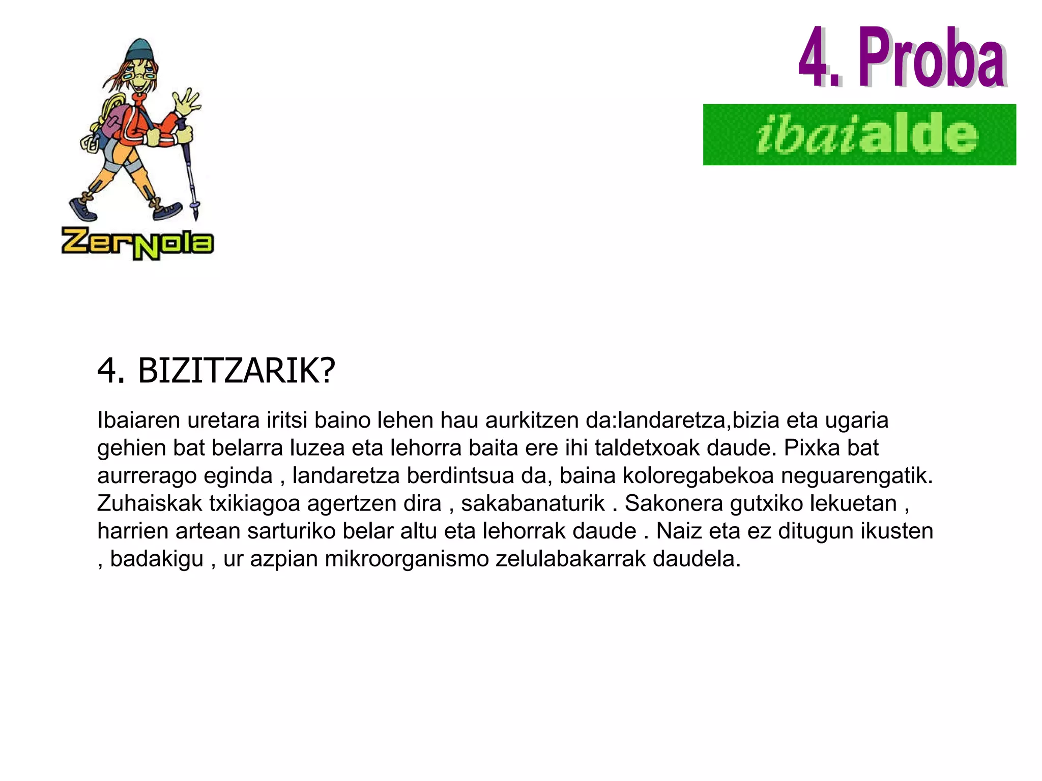 4. BIZITZARIK? 4. Proba Ibaiaren uretara iritsi baino lehen hau aurkitzen da:landaretza,bizia eta ugaria gehien bat belarra luzea eta lehorra baita ere  ihi  taldetxoak daude. Pixka bat aurrerago eginda , landaretza berdintsua da, baina koloregabekoa neguarengatik.   Zuhaiskak txikiagoa agertzen dira , sakabanaturik . Sakonera gutxiko lekuetan , harrien artean sarturiko belar altu eta lehorrak daude . Naiz eta ez ditugun ikusten , badakigu , ur azpian mikroorganismo zelulabakarrak daudela. 