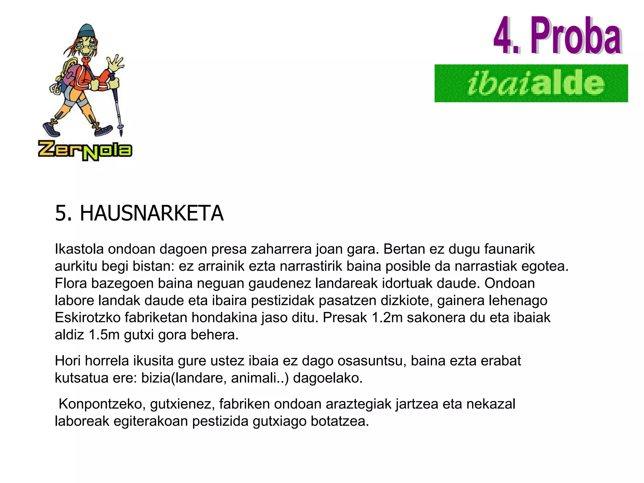 5. HAUSNARKETA 4. Proba Ikastola ondoan dagoen presa zaharrera joan gara. Bertan ez dugu faunarik aurkitu begi bistan:   ez arrainik ezta narrastirik baina posible da narrastiak egotea. Flora bazegoen baina neguan gaudenez landareak idortuak daude. Ondoan labore landak daude eta ibaira pestizidak pasatzen dizkiote, gainera lehenago Eskirotzko fabriketan hondakina jaso ditu. Presak 1.2m sakonera du eta ibaiak aldiz 1.5m gutxi gora behera. Hori horrela ikusita gure ustez ibaia ez dago osasuntsu, baina ezta erabat kutsatua ere: bizia(landare, animali..) dagoelako. Konpontzeko, gutxienez, fabriken ondoan araztegiak jartzea eta nekazal laboreak egiterakoan pestizida gutxiago botatzea. 